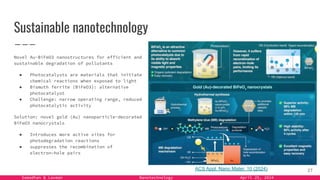 Samadhan & Laxman Nanotechnology April 25, 2024
Sustainable nanotechnology
Novel Au-BiFeO3 nanostructures for efficient and
sustainable degradation of pollutants
● Photocatalysts are materials that initiate
chemical reactions when exposed to light
● Bismuth ferrite (BiFeO3): alternative
photocatalyst
● Challenge: narrow operating range, reduced
photocatalytic activity
Solution: novel gold (Au) nanoparticle-decorated
BiFeO3 nanocrystals
● Introduces more active sites for
photodegradation reactions
● suppresses the recombination of
electron–hole pairs
27
ACS Appl. Nano Mater. 10 (2024)
 