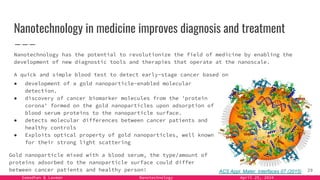 Samadhan & Laxman Nanotechnology April 25, 2024
Nanotechnology in medicine improves diagnosis and treatment
Nanotechnology has the potential to revolutionize the field of medicine by enabling the
development of new diagnostic tools and therapies that operate at the nanoscale.
A quick and simple blood test to detect early-stage cancer based on
29
● development of a gold nanoparticle-enabled molecular
detection.
● discovery of cancer biomarker molecules from the 'protein
corona' formed on the gold nanoparticles upon adsorption of
blood serum proteins to the nanoparticle surface.
● detects molecular differences between cancer patients and
healthy controls
● Exploits optical property of gold nanoparticles, well known
for their strong light scattering
Gold nanoparticle mixed with a blood serum, the type/amount of
proteins adsorbed to the nanoparticle surface could differ
between cancer patients and healthy person! ACS Appl. Mater. Interfaces 07 (2015)
 