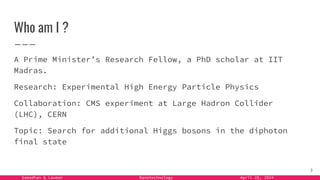 Samadhan & Laxman Nanotechnology April 25, 2024
Who am I ?
A Prime Minister’s Research Fellow, a PhD scholar at IIT
Madras.
Research: Experimental High Energy Particle Physics
Collaboration: CMS experiment at Large Hadron Collider
(LHC), CERN
Topic: Search for additional Higgs bosons in the diphoton
final state
3
 