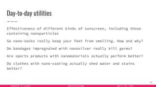 Samadhan & Laxman Nanotechnology April 25, 2024
Day-to-day utilities
Effectiveness of different kinds of sunscreen, including those
containing nanoparticles
So nano-socks really keep your feet from smelling. How and why?
Do bandages impregnated with nanosilver really kill germs?
Are sports products with nanomaterials actually perform better?
Do clothes with nano-coating actually shed water and stains
better?
31
 