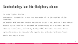 Samadhan & Laxman Nanotechnology April 25, 2024
Nanotechnology is an interdisciplinary science
It needs Physics, Chemistry,
Engineering, Biology etc. so that its full potential can be exploited for the
advantage
of mankind. What has been achieved in nanotech so far is only the tip of the iceberg.
However to fully explore the potential of nanotechnology it is essential to know
what are nanomaterials, how and why do they differ from other materials, how to
synthesize/analyze the nanomaterials organize them and understand some already
proven application areas.
33
 