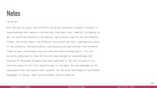 Samadhan & Laxman Nanotechnology April 25, 2024
Notes
Over the past 15 years, the scientific world has witnessed a dramatic interest in
nanotechnology with research contributions from physicists, chemists, biologists as
well as scientists working in the medical, agricultural, textile and environmental
fields. The varied inputs from different disciplines and their complementary nature
in the synthesis, characterization, understanding and applications from household
items to space technologies have enriched the nanotechnology basics. This can
be easily understood as about 80 journals have emerged on nanotechnology and
hundreds of thousands of papers have been published in the last 12 years or so.
Lecturers aware of this fact naturally want to introduce the new knowledge to the
young generation and prepare their students for the great challenges of sustainable
management of energy, water and environment faced by mankind.
39
 