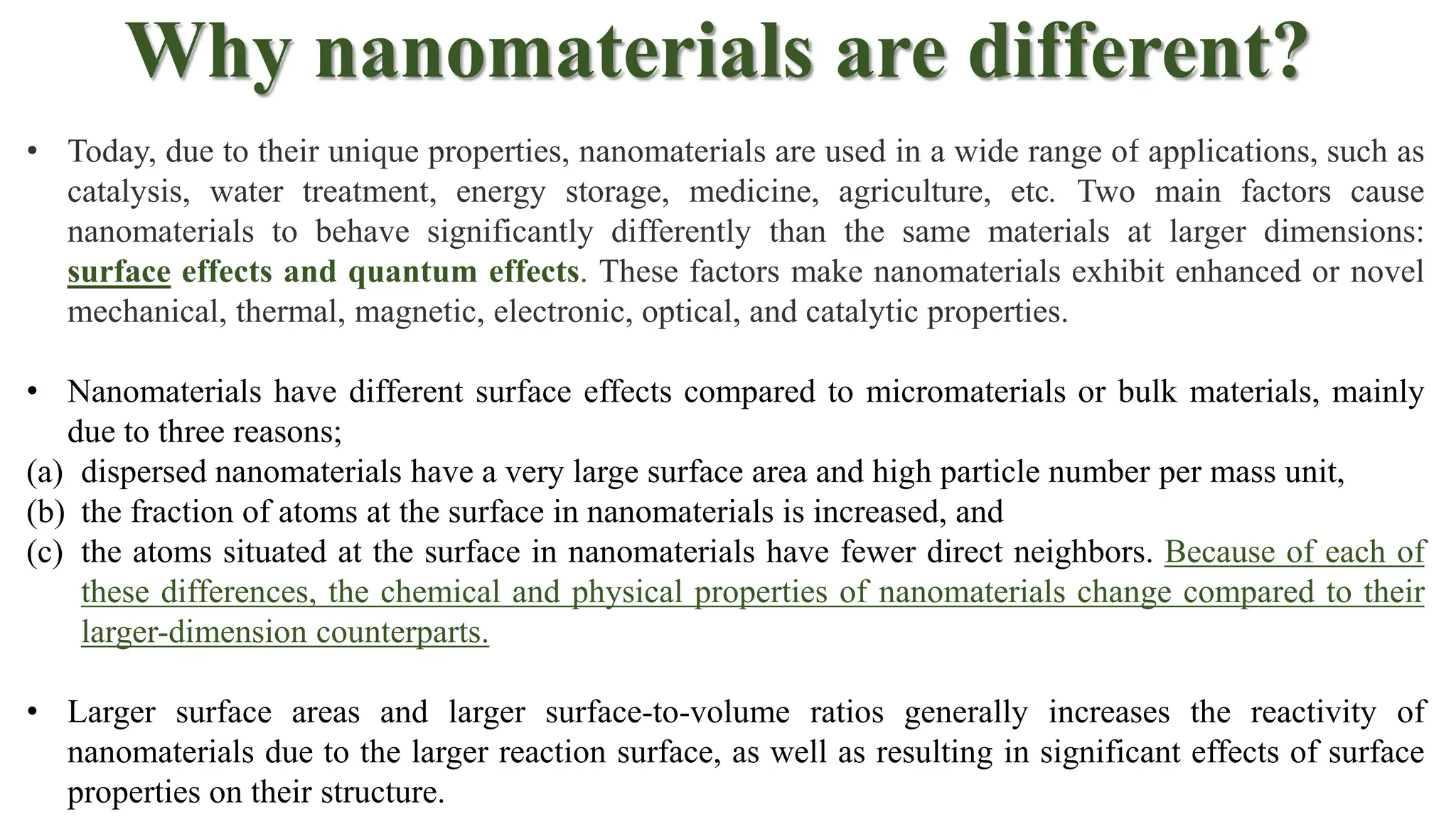 Why nanomaterials are different?
• Today, due to their unique properties, nanomaterials are used in a wide range of applications, such as
catalysis, water treatment, energy storage, medicine, agriculture, etc. Two main factors cause
nanomaterials to behave significantly differently than the same materials at larger dimensions:
surface effects and quantum effects. These factors make nanomaterials exhibit enhanced or novel
mechanical, thermal, magnetic, electronic, optical, and catalytic properties.
• Nanomaterials have different surface effects compared to micromaterials or bulk materials, mainly
due to three reasons;
(a) dispersed nanomaterials have a very large surface area and high particle number per mass unit,
(b) the fraction of atoms at the surface in nanomaterials is increased, and
(c) the atoms situated at the surface in nanomaterials have fewer direct neighbors. Because of each of
these differences, the chemical and physical properties of nanomaterials change compared to their
larger-dimension counterparts.
• Larger surface areas and larger surface-to-volume ratios generally increases the reactivity of
nanomaterials due to the larger reaction surface, as well as resulting in significant effects of surface
properties on their structure.
 