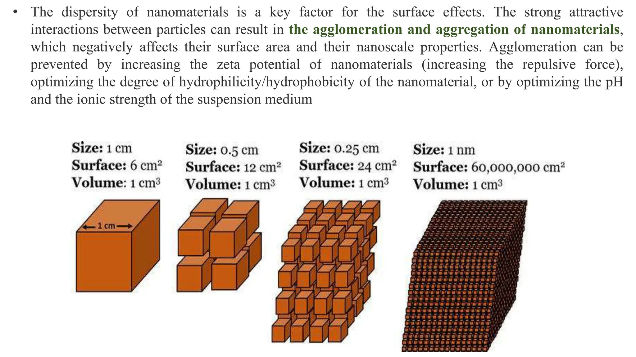 • The dispersity of nanomaterials is a key factor for the surface effects. The strong attractive
interactions between particles can result in the agglomeration and aggregation of nanomaterials,
which negatively affects their surface area and their nanoscale properties. Agglomeration can be
prevented by increasing the zeta potential of nanomaterials (increasing the repulsive force),
optimizing the degree of hydrophilicity/hydrophobicity of the nanomaterial, or by optimizing the pH
and the ionic strength of the suspension medium
 