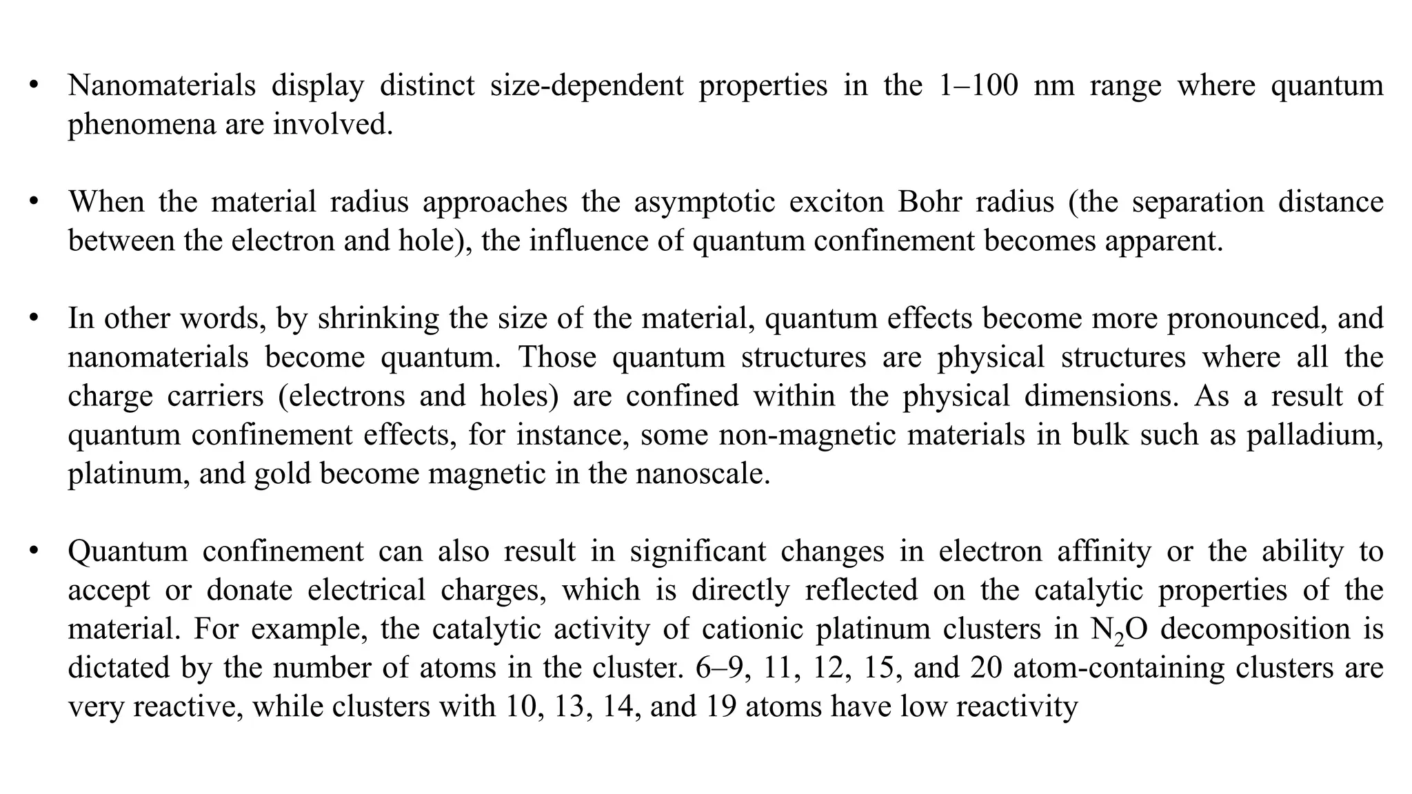 • Nanomaterials display distinct size-dependent properties in the 1–100 nm range where quantum
phenomena are involved.
• When the material radius approaches the asymptotic exciton Bohr radius (the separation distance
between the electron and hole), the influence of quantum confinement becomes apparent.
• In other words, by shrinking the size of the material, quantum effects become more pronounced, and
nanomaterials become quantum. Those quantum structures are physical structures where all the
charge carriers (electrons and holes) are confined within the physical dimensions. As a result of
quantum confinement effects, for instance, some non-magnetic materials in bulk such as palladium,
platinum, and gold become magnetic in the nanoscale.
• Quantum confinement can also result in significant changes in electron affinity or the ability to
accept or donate electrical charges, which is directly reflected on the catalytic properties of the
material. For example, the catalytic activity of cationic platinum clusters in N2O decomposition is
dictated by the number of atoms in the cluster. 6–9, 11, 12, 15, and 20 atom-containing clusters are
very reactive, while clusters with 10, 13, 14, and 19 atoms have low reactivity
 