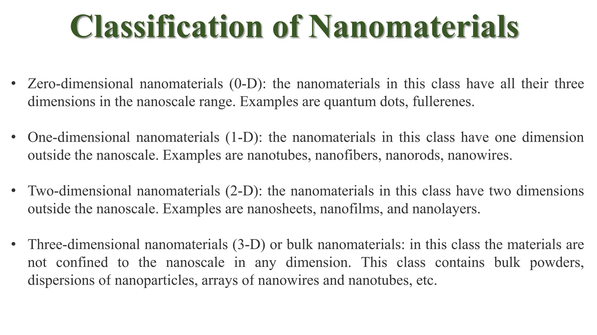 Classification of Nanomaterials
• Zero-dimensional nanomaterials (0-D): the nanomaterials in this class have all their three
dimensions in the nanoscale range. Examples are quantum dots, fullerenes.
• One-dimensional nanomaterials (1-D): the nanomaterials in this class have one dimension
outside the nanoscale. Examples are nanotubes, nanofibers, nanorods, nanowires.
• Two-dimensional nanomaterials (2-D): the nanomaterials in this class have two dimensions
outside the nanoscale. Examples are nanosheets, nanofilms, and nanolayers.
• Three-dimensional nanomaterials (3-D) or bulk nanomaterials: in this class the materials are
not confined to the nanoscale in any dimension. This class contains bulk powders,
dispersions of nanoparticles, arrays of nanowires and nanotubes, etc.
 