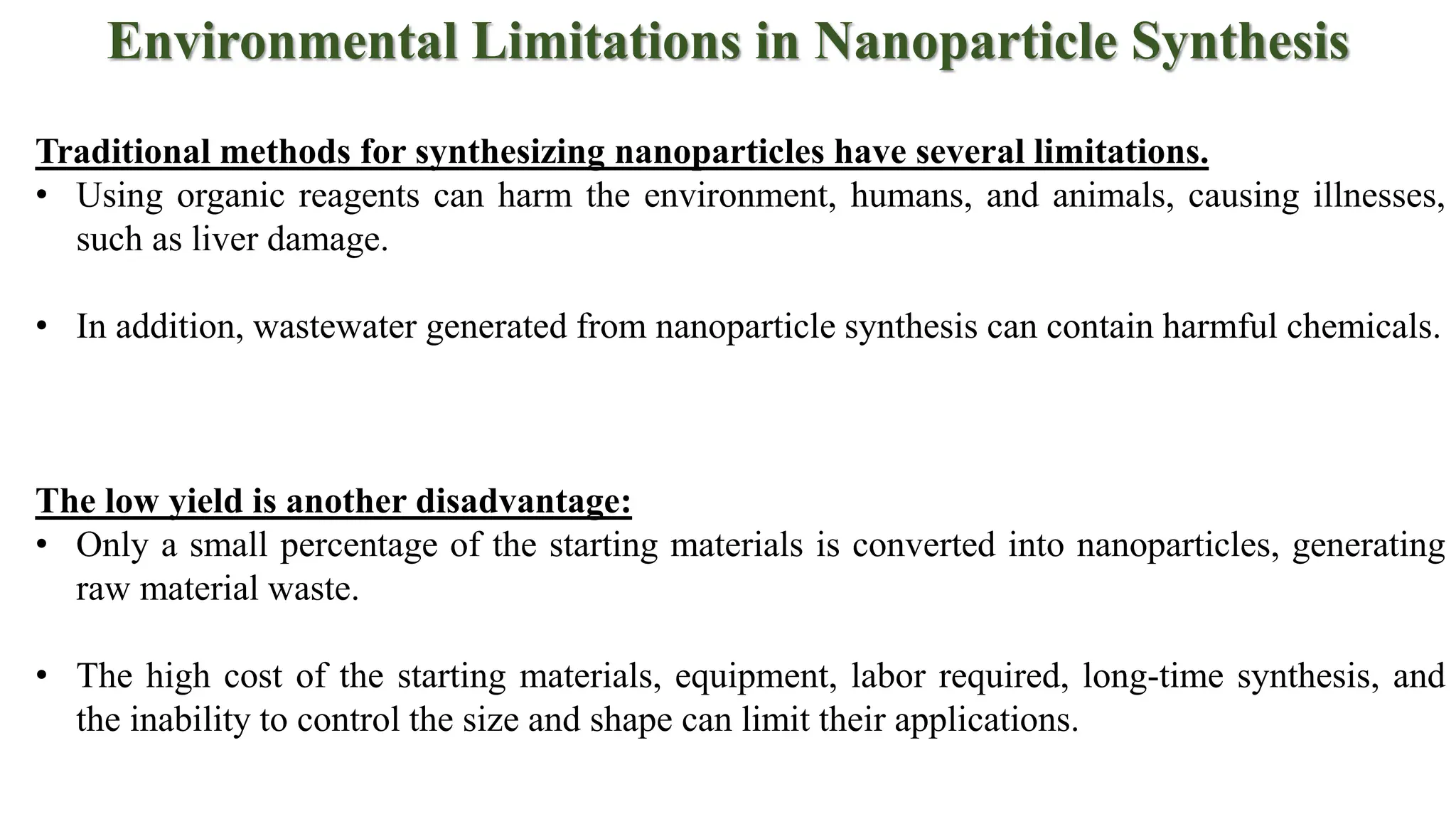 Environmental Limitations in Nanoparticle Synthesis
Traditional methods for synthesizing nanoparticles have several limitations.
• Using organic reagents can harm the environment, humans, and animals, causing illnesses,
such as liver damage.
• In addition, wastewater generated from nanoparticle synthesis can contain harmful chemicals.
The low yield is another disadvantage:
• Only a small percentage of the starting materials is converted into nanoparticles, generating
raw material waste.
• The high cost of the starting materials, equipment, labor required, long-time synthesis, and
the inability to control the size and shape can limit their applications.
 