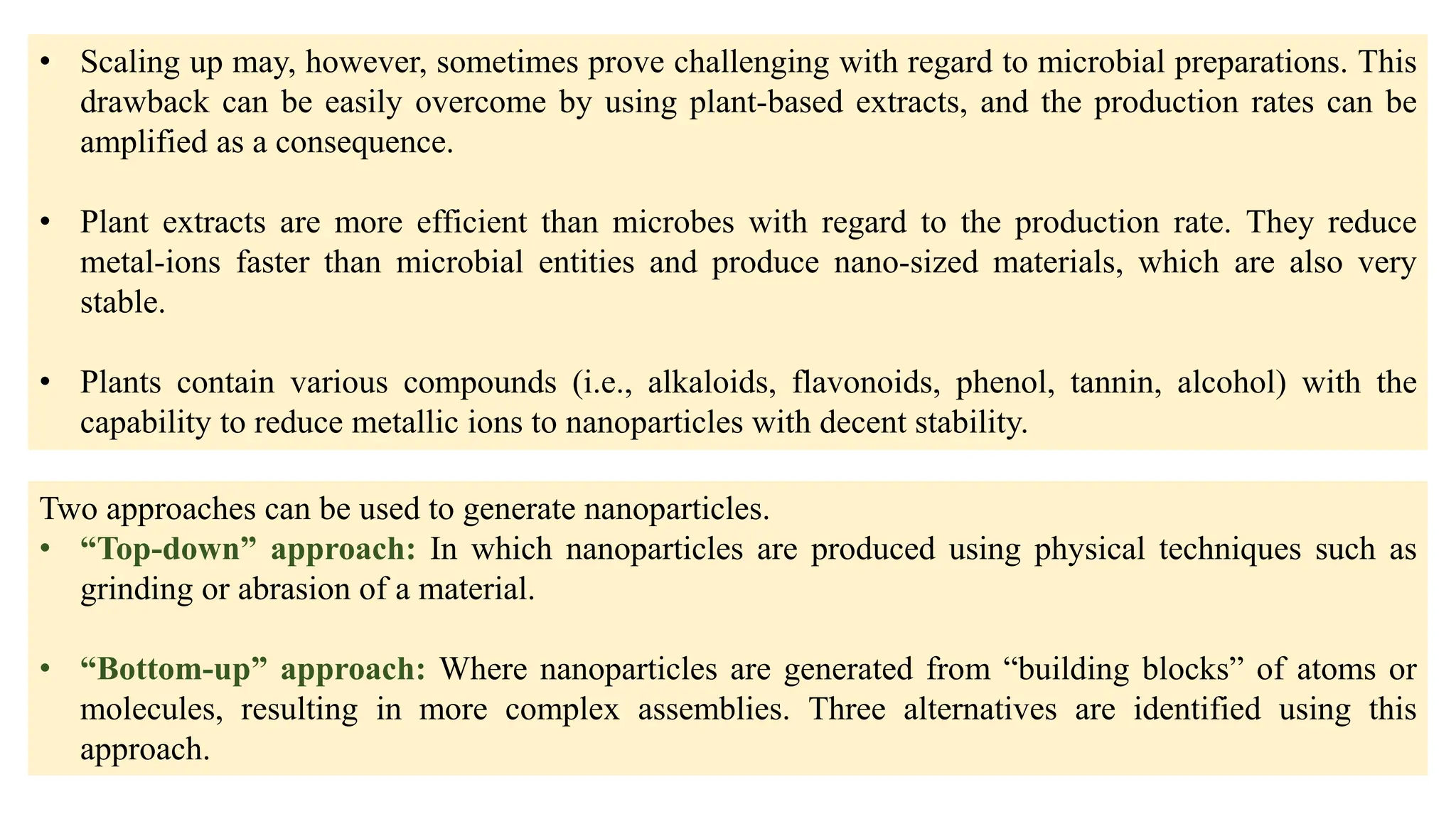 • Scaling up may, however, sometimes prove challenging with regard to microbial preparations. This
drawback can be easily overcome by using plant-based extracts, and the production rates can be
amplified as a consequence.
• Plant extracts are more efficient than microbes with regard to the production rate. They reduce
metal-ions faster than microbial entities and produce nano-sized materials, which are also very
stable.
• Plants contain various compounds (i.e., alkaloids, flavonoids, phenol, tannin, alcohol) with the
capability to reduce metallic ions to nanoparticles with decent stability.
Two approaches can be used to generate nanoparticles.
• “Top-down” approach: In which nanoparticles are produced using physical techniques such as
grinding or abrasion of a material.
• “Bottom-up” approach: Where nanoparticles are generated from “building blocks” of atoms or
molecules, resulting in more complex assemblies. Three alternatives are identified using this
approach.
 