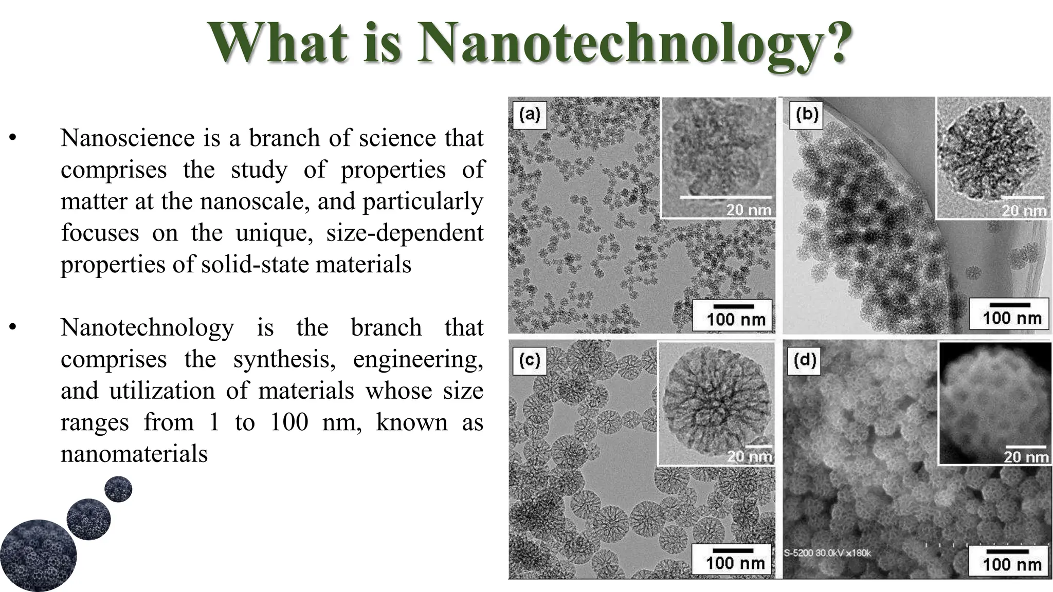 What is Nanotechnology?
• Nanoscience is a branch of science that
comprises the study of properties of
matter at the nanoscale, and particularly
focuses on the unique, size-dependent
properties of solid-state materials
• Nanotechnology is the branch that
comprises the synthesis, engineering,
and utilization of materials whose size
ranges from 1 to 100 nm, known as
nanomaterials
 