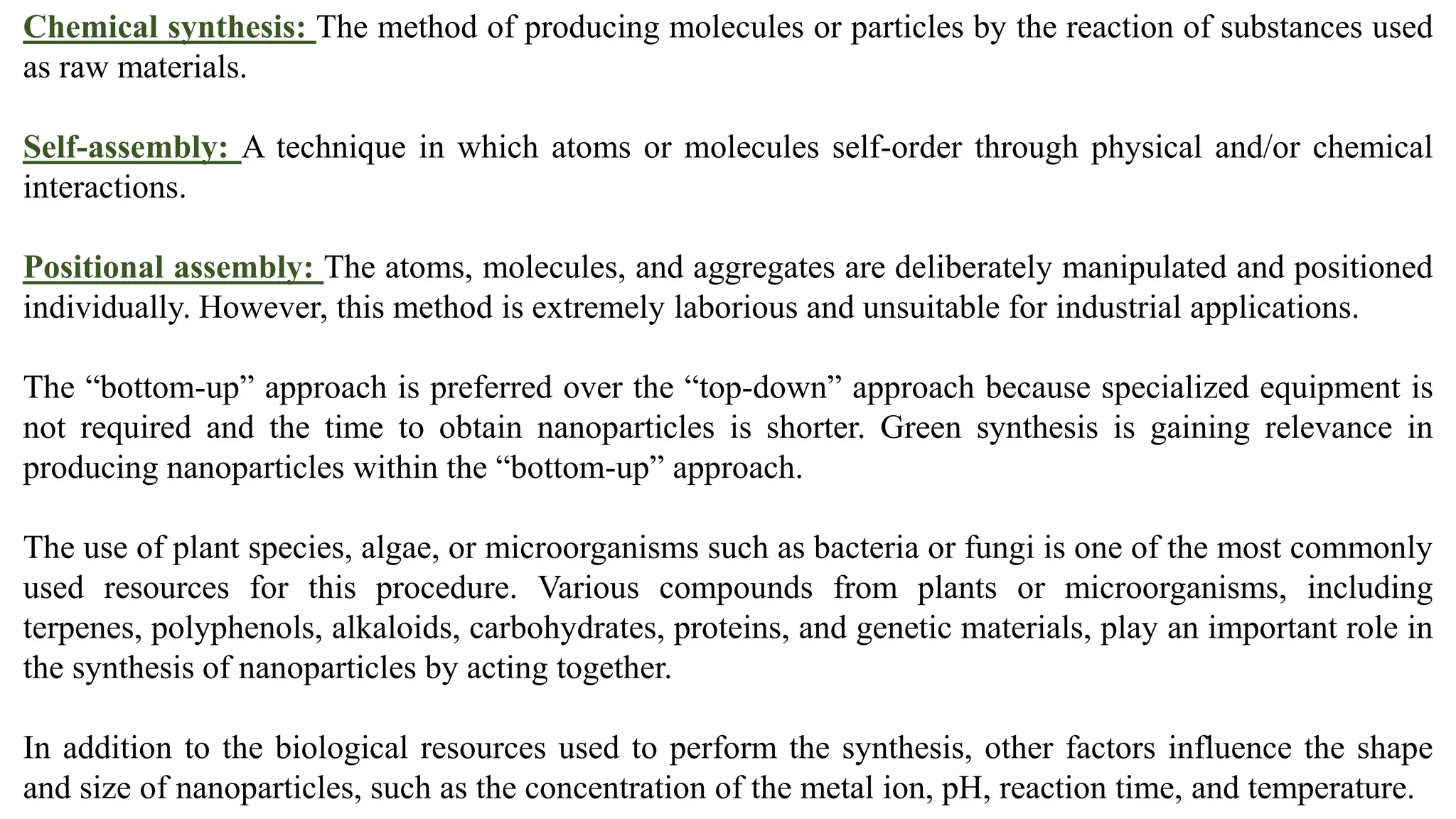 Chemical synthesis: The method of producing molecules or particles by the reaction of substances used
as raw materials.
Self-assembly: A technique in which atoms or molecules self-order through physical and/or chemical
interactions.
Positional assembly: The atoms, molecules, and aggregates are deliberately manipulated and positioned
individually. However, this method is extremely laborious and unsuitable for industrial applications.
The “bottom-up” approach is preferred over the “top-down” approach because specialized equipment is
not required and the time to obtain nanoparticles is shorter. Green synthesis is gaining relevance in
producing nanoparticles within the “bottom-up” approach.
The use of plant species, algae, or microorganisms such as bacteria or fungi is one of the most commonly
used resources for this procedure. Various compounds from plants or microorganisms, including
terpenes, polyphenols, alkaloids, carbohydrates, proteins, and genetic materials, play an important role in
the synthesis of nanoparticles by acting together.
In addition to the biological resources used to perform the synthesis, other factors influence the shape
and size of nanoparticles, such as the concentration of the metal ion, pH, reaction time, and temperature.
 