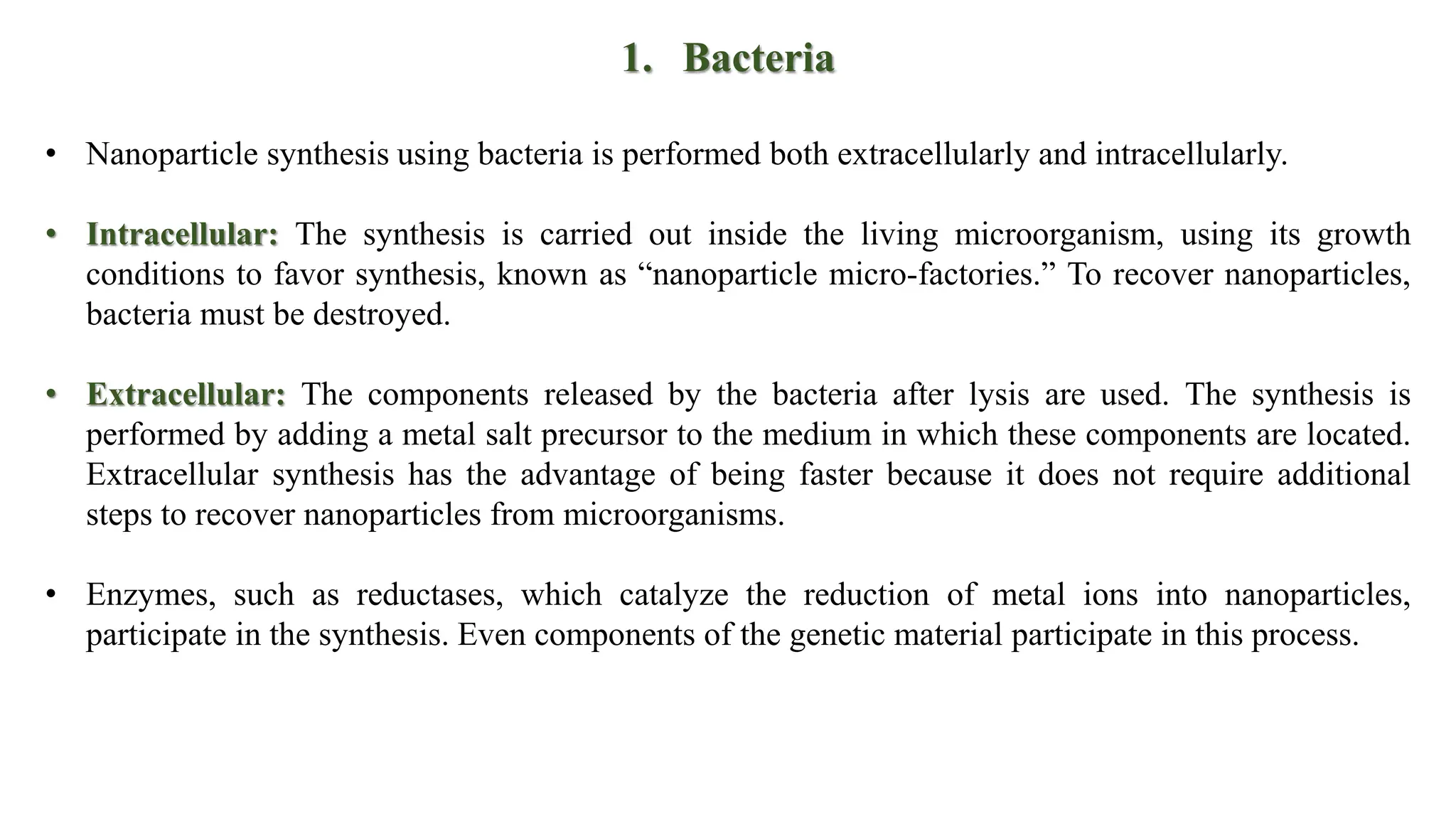 1. Bacteria
• Nanoparticle synthesis using bacteria is performed both extracellularly and intracellularly.
• Intracellular: The synthesis is carried out inside the living microorganism, using its growth
conditions to favor synthesis, known as “nanoparticle micro-factories.” To recover nanoparticles,
bacteria must be destroyed.
• Extracellular: The components released by the bacteria after lysis are used. The synthesis is
performed by adding a metal salt precursor to the medium in which these components are located.
Extracellular synthesis has the advantage of being faster because it does not require additional
steps to recover nanoparticles from microorganisms.
• Enzymes, such as reductases, which catalyze the reduction of metal ions into nanoparticles,
participate in the synthesis. Even components of the genetic material participate in this process.
 