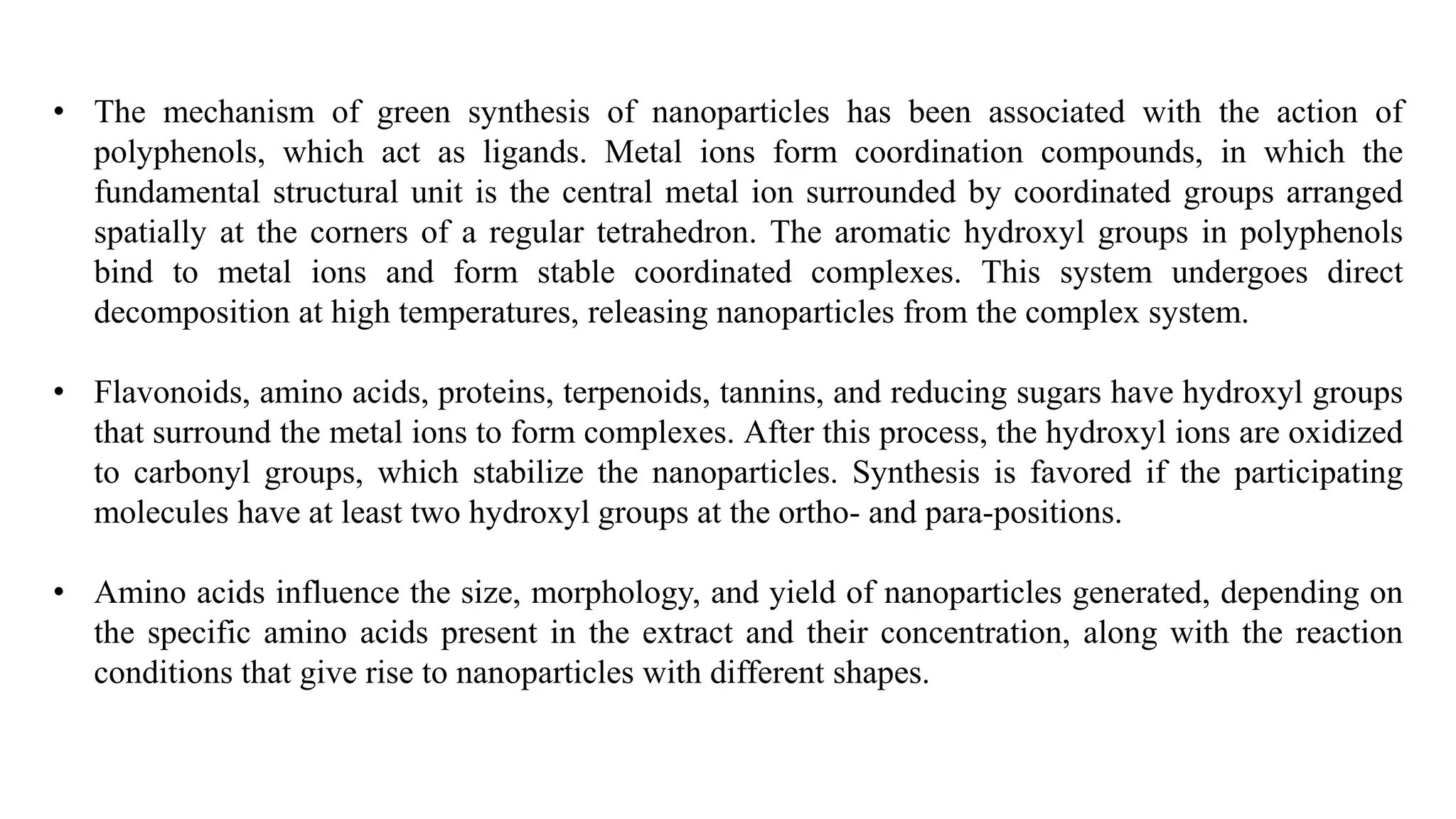 • The mechanism of green synthesis of nanoparticles has been associated with the action of
polyphenols, which act as ligands. Metal ions form coordination compounds, in which the
fundamental structural unit is the central metal ion surrounded by coordinated groups arranged
spatially at the corners of a regular tetrahedron. The aromatic hydroxyl groups in polyphenols
bind to metal ions and form stable coordinated complexes. This system undergoes direct
decomposition at high temperatures, releasing nanoparticles from the complex system.
• Flavonoids, amino acids, proteins, terpenoids, tannins, and reducing sugars have hydroxyl groups
that surround the metal ions to form complexes. After this process, the hydroxyl ions are oxidized
to carbonyl groups, which stabilize the nanoparticles. Synthesis is favored if the participating
molecules have at least two hydroxyl groups at the ortho- and para-positions.
• Amino acids influence the size, morphology, and yield of nanoparticles generated, depending on
the specific amino acids present in the extract and their concentration, along with the reaction
conditions that give rise to nanoparticles with different shapes.
 