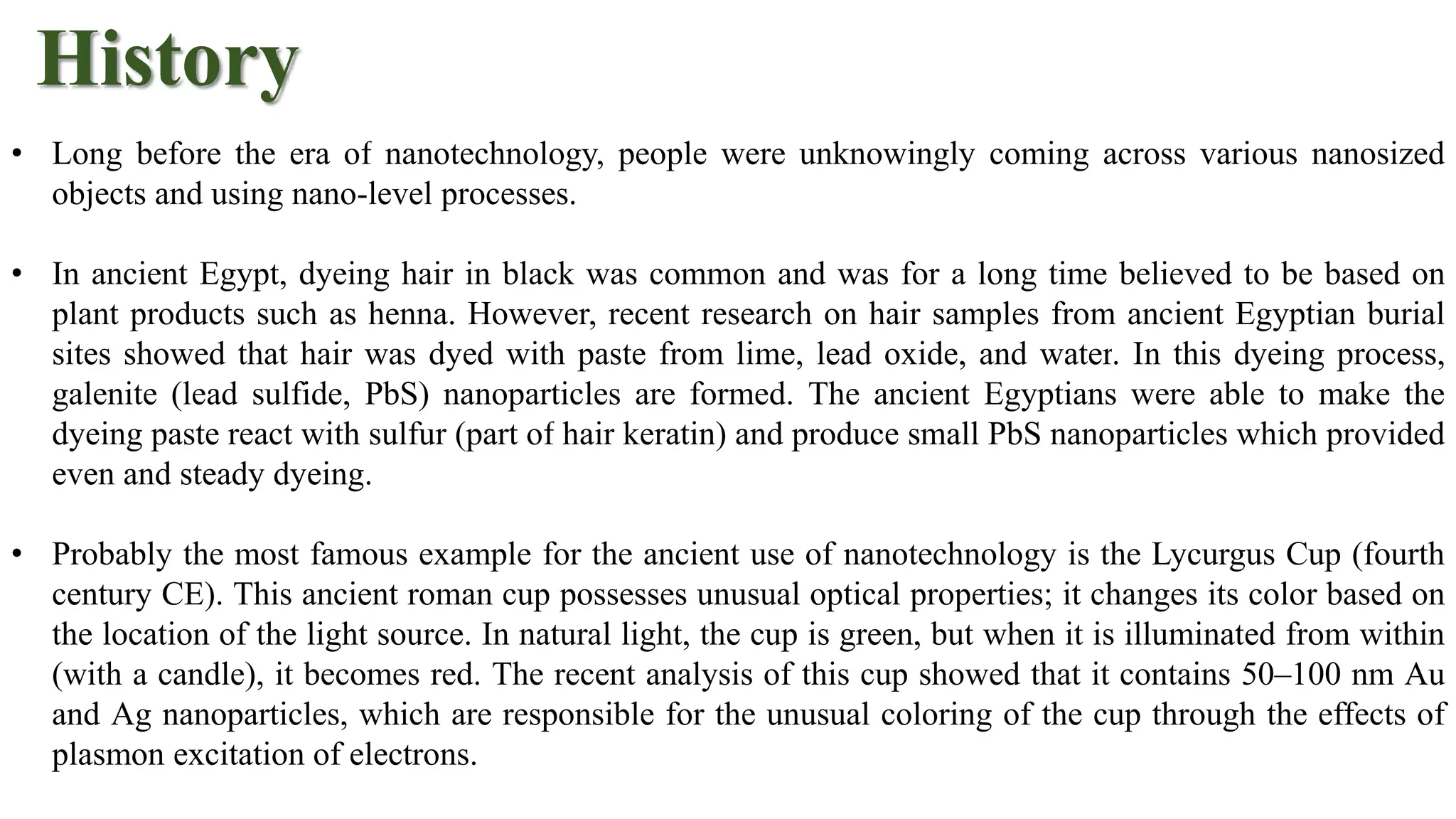 History
• Long before the era of nanotechnology, people were unknowingly coming across various nanosized
objects and using nano-level processes.
• In ancient Egypt, dyeing hair in black was common and was for a long time believed to be based on
plant products such as henna. However, recent research on hair samples from ancient Egyptian burial
sites showed that hair was dyed with paste from lime, lead oxide, and water. In this dyeing process,
galenite (lead sulfide, PbS) nanoparticles are formed. The ancient Egyptians were able to make the
dyeing paste react with sulfur (part of hair keratin) and produce small PbS nanoparticles which provided
even and steady dyeing.
• Probably the most famous example for the ancient use of nanotechnology is the Lycurgus Cup (fourth
century CE). This ancient roman cup possesses unusual optical properties; it changes its color based on
the location of the light source. In natural light, the cup is green, but when it is illuminated from within
(with a candle), it becomes red. The recent analysis of this cup showed that it contains 50–100 nm Au
and Ag nanoparticles, which are responsible for the unusual coloring of the cup through the effects of
plasmon excitation of electrons.
 