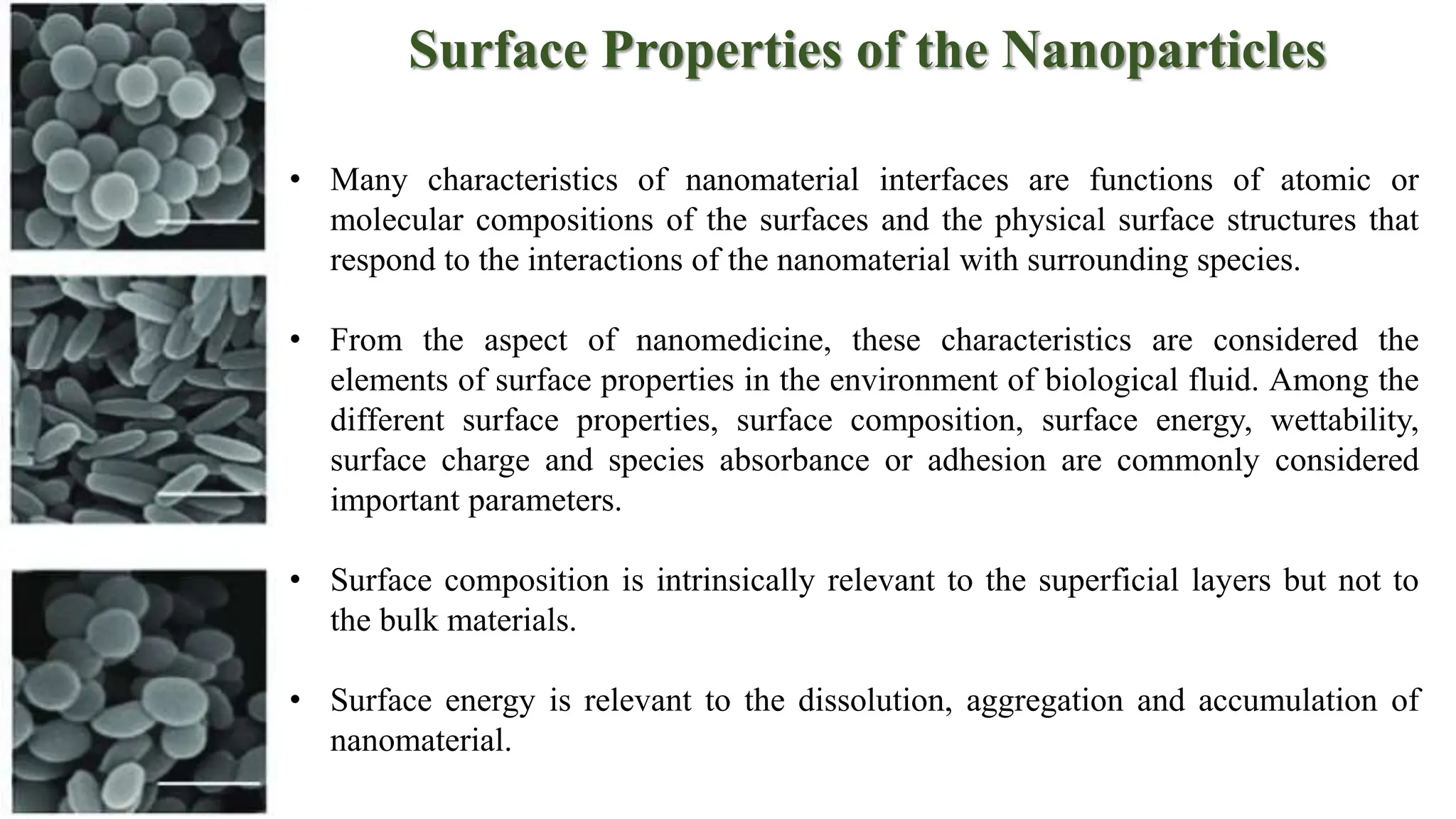 Surface Properties of the Nanoparticles
• Many characteristics of nanomaterial interfaces are functions of atomic or
molecular compositions of the surfaces and the physical surface structures that
respond to the interactions of the nanomaterial with surrounding species.
• From the aspect of nanomedicine, these characteristics are considered the
elements of surface properties in the environment of biological fluid. Among the
different surface properties, surface composition, surface energy, wettability,
surface charge and species absorbance or adhesion are commonly considered
important parameters.
• Surface composition is intrinsically relevant to the superficial layers but not to
the bulk materials.
• Surface energy is relevant to the dissolution, aggregation and accumulation of
nanomaterial.
 