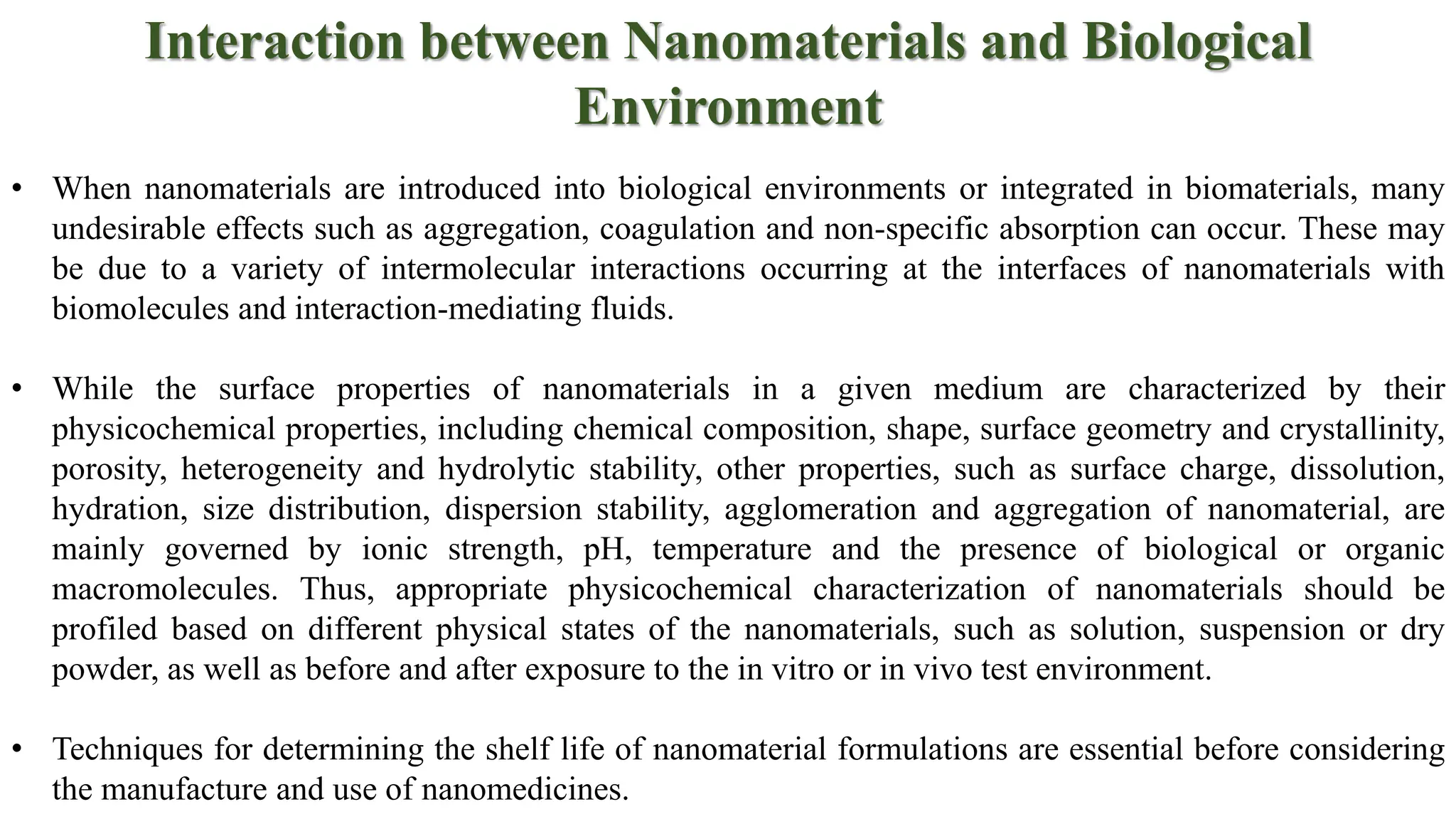Interaction between Nanomaterials and Biological
Environment
• When nanomaterials are introduced into biological environments or integrated in biomaterials, many
undesirable effects such as aggregation, coagulation and non-specific absorption can occur. These may
be due to a variety of intermolecular interactions occurring at the interfaces of nanomaterials with
biomolecules and interaction-mediating fluids.
• While the surface properties of nanomaterials in a given medium are characterized by their
physicochemical properties, including chemical composition, shape, surface geometry and crystallinity,
porosity, heterogeneity and hydrolytic stability, other properties, such as surface charge, dissolution,
hydration, size distribution, dispersion stability, agglomeration and aggregation of nanomaterial, are
mainly governed by ionic strength, pH, temperature and the presence of biological or organic
macromolecules. Thus, appropriate physicochemical characterization of nanomaterials should be
profiled based on different physical states of the nanomaterials, such as solution, suspension or dry
powder, as well as before and after exposure to the in vitro or in vivo test environment.
• Techniques for determining the shelf life of nanomaterial formulations are essential before considering
the manufacture and use of nanomedicines.
 