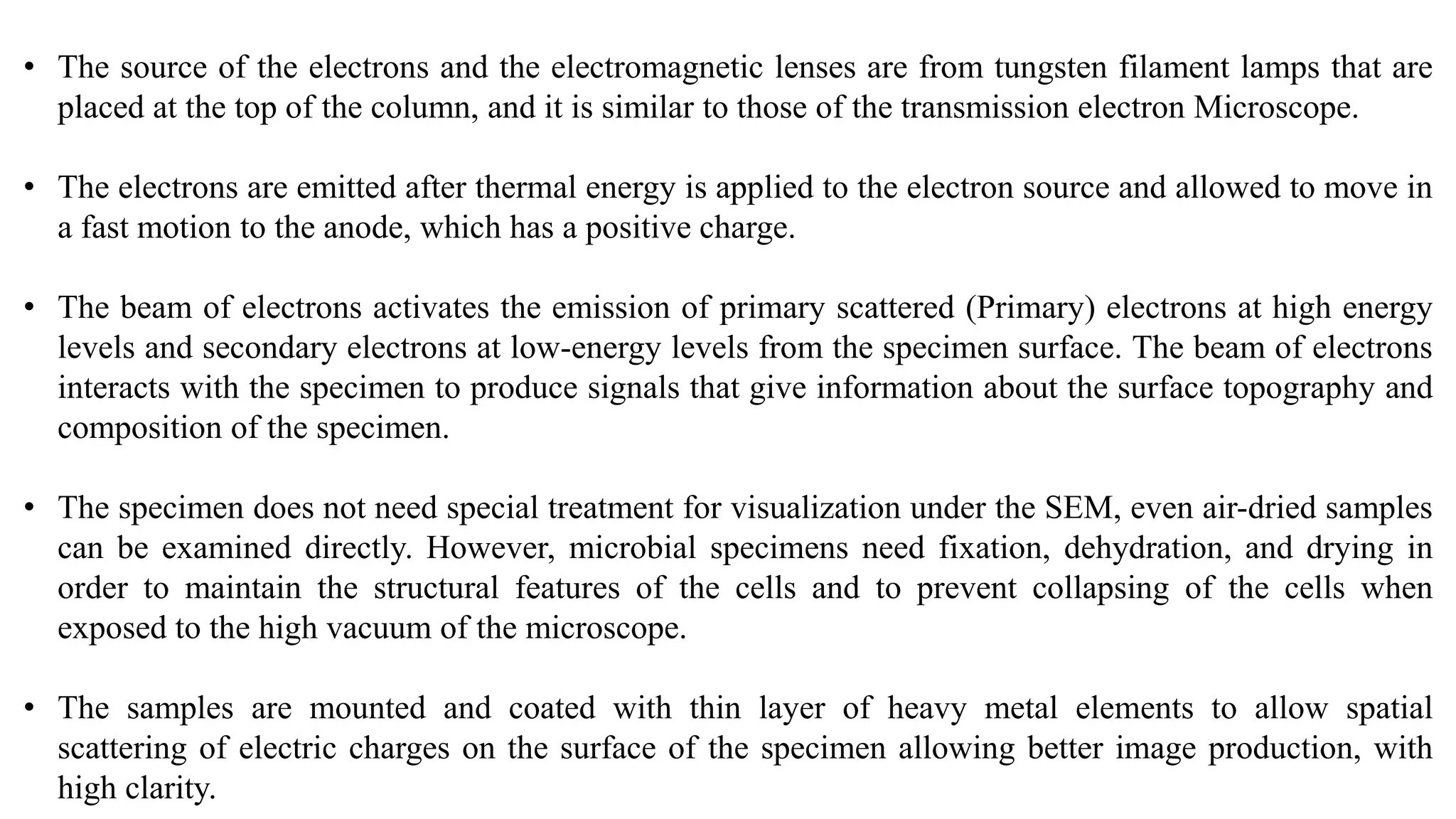 • The source of the electrons and the electromagnetic lenses are from tungsten filament lamps that are
placed at the top of the column, and it is similar to those of the transmission electron Microscope.
• The electrons are emitted after thermal energy is applied to the electron source and allowed to move in
a fast motion to the anode, which has a positive charge.
• The beam of electrons activates the emission of primary scattered (Primary) electrons at high energy
levels and secondary electrons at low-energy levels from the specimen surface. The beam of electrons
interacts with the specimen to produce signals that give information about the surface topography and
composition of the specimen.
• The specimen does not need special treatment for visualization under the SEM, even air-dried samples
can be examined directly. However, microbial specimens need fixation, dehydration, and drying in
order to maintain the structural features of the cells and to prevent collapsing of the cells when
exposed to the high vacuum of the microscope.
• The samples are mounted and coated with thin layer of heavy metal elements to allow spatial
scattering of electric charges on the surface of the specimen allowing better image production, with
high clarity.
 