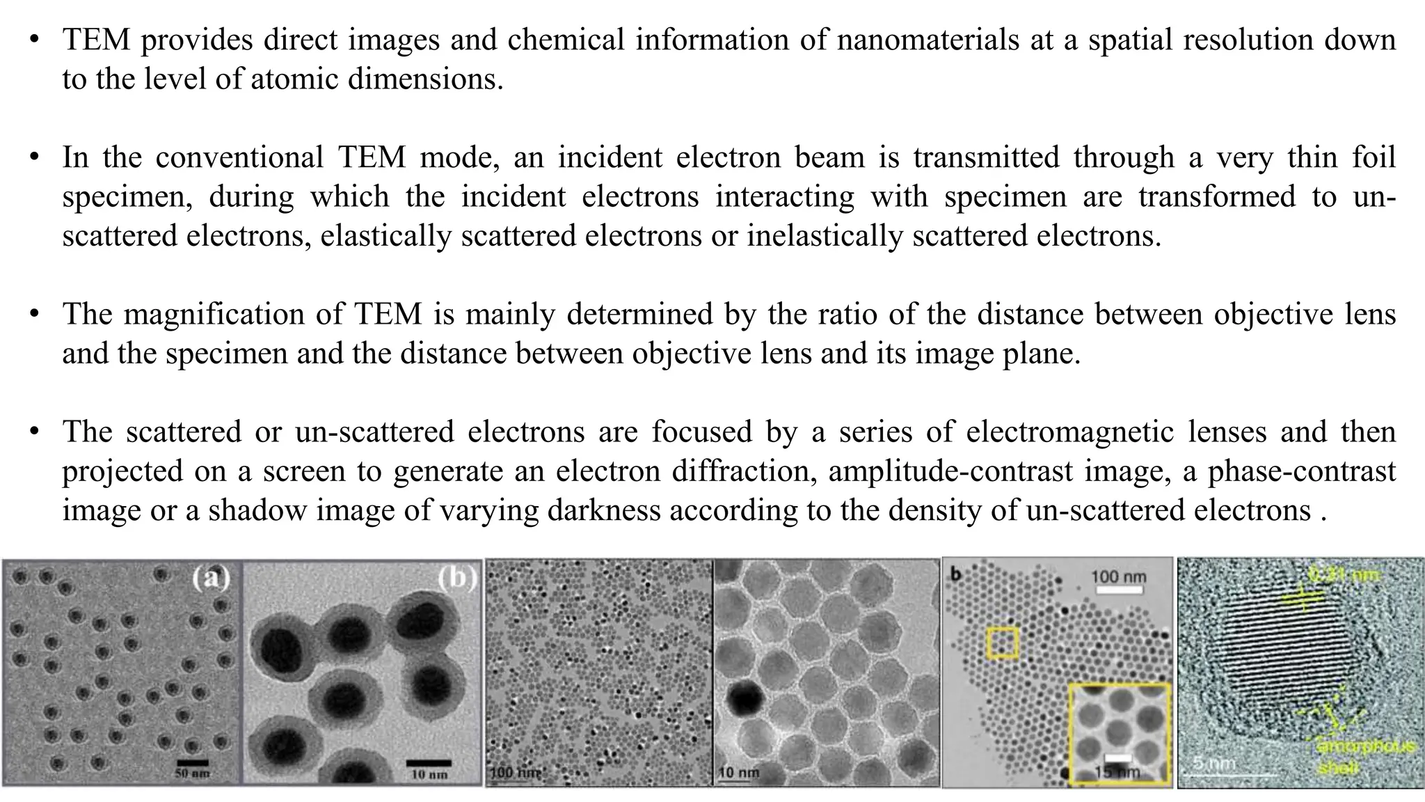 • TEM provides direct images and chemical information of nanomaterials at a spatial resolution down
to the level of atomic dimensions.
• In the conventional TEM mode, an incident electron beam is transmitted through a very thin foil
specimen, during which the incident electrons interacting with specimen are transformed to un-
scattered electrons, elastically scattered electrons or inelastically scattered electrons.
• The magnification of TEM is mainly determined by the ratio of the distance between objective lens
and the specimen and the distance between objective lens and its image plane.
• The scattered or un-scattered electrons are focused by a series of electromagnetic lenses and then
projected on a screen to generate an electron diffraction, amplitude-contrast image, a phase-contrast
image or a shadow image of varying darkness according to the density of un-scattered electrons .
 