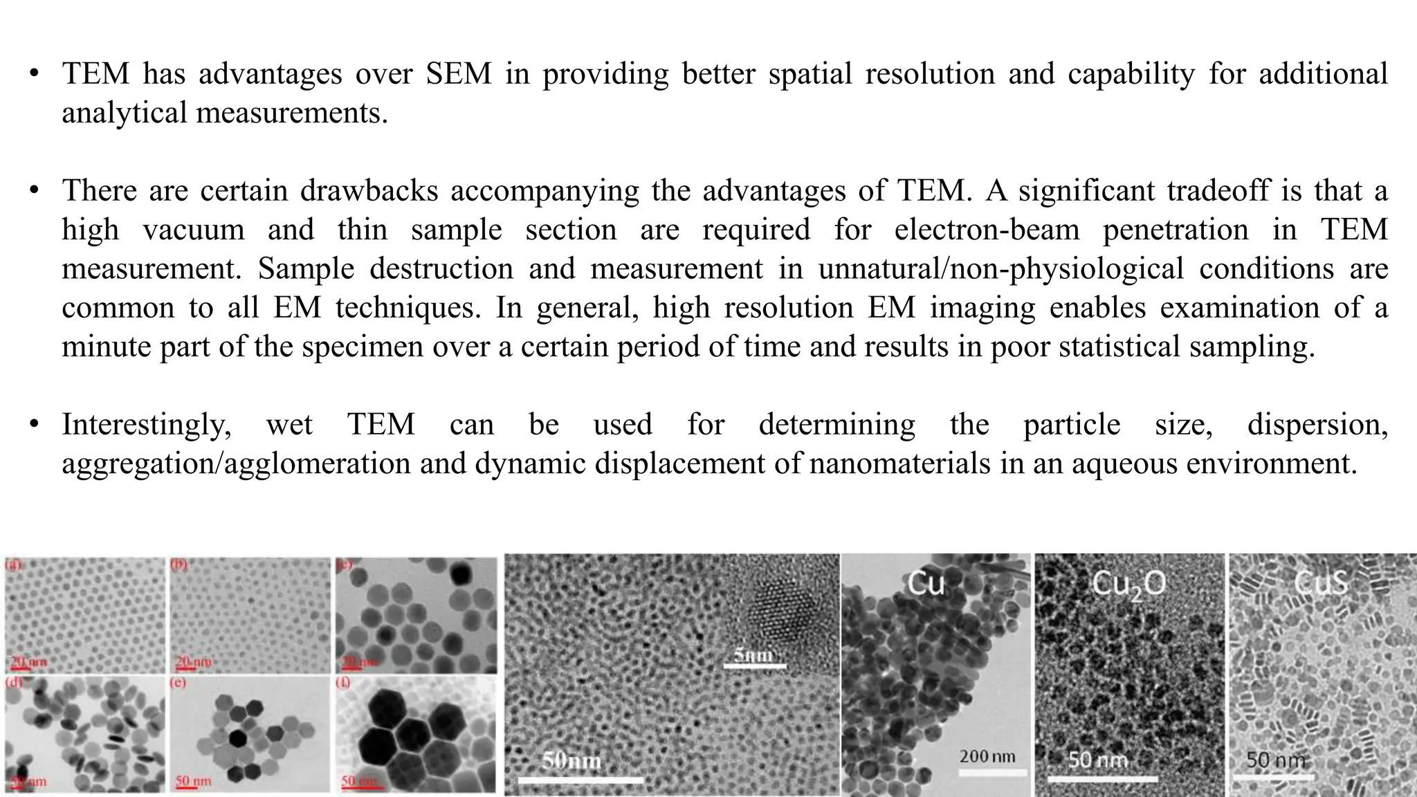 • TEM has advantages over SEM in providing better spatial resolution and capability for additional
analytical measurements.
• There are certain drawbacks accompanying the advantages of TEM. A significant tradeoff is that a
high vacuum and thin sample section are required for electron-beam penetration in TEM
measurement. Sample destruction and measurement in unnatural/non-physiological conditions are
common to all EM techniques. In general, high resolution EM imaging enables examination of a
minute part of the specimen over a certain period of time and results in poor statistical sampling.
• Interestingly, wet TEM can be used for determining the particle size, dispersion,
aggregation/agglomeration and dynamic displacement of nanomaterials in an aqueous environment.
 