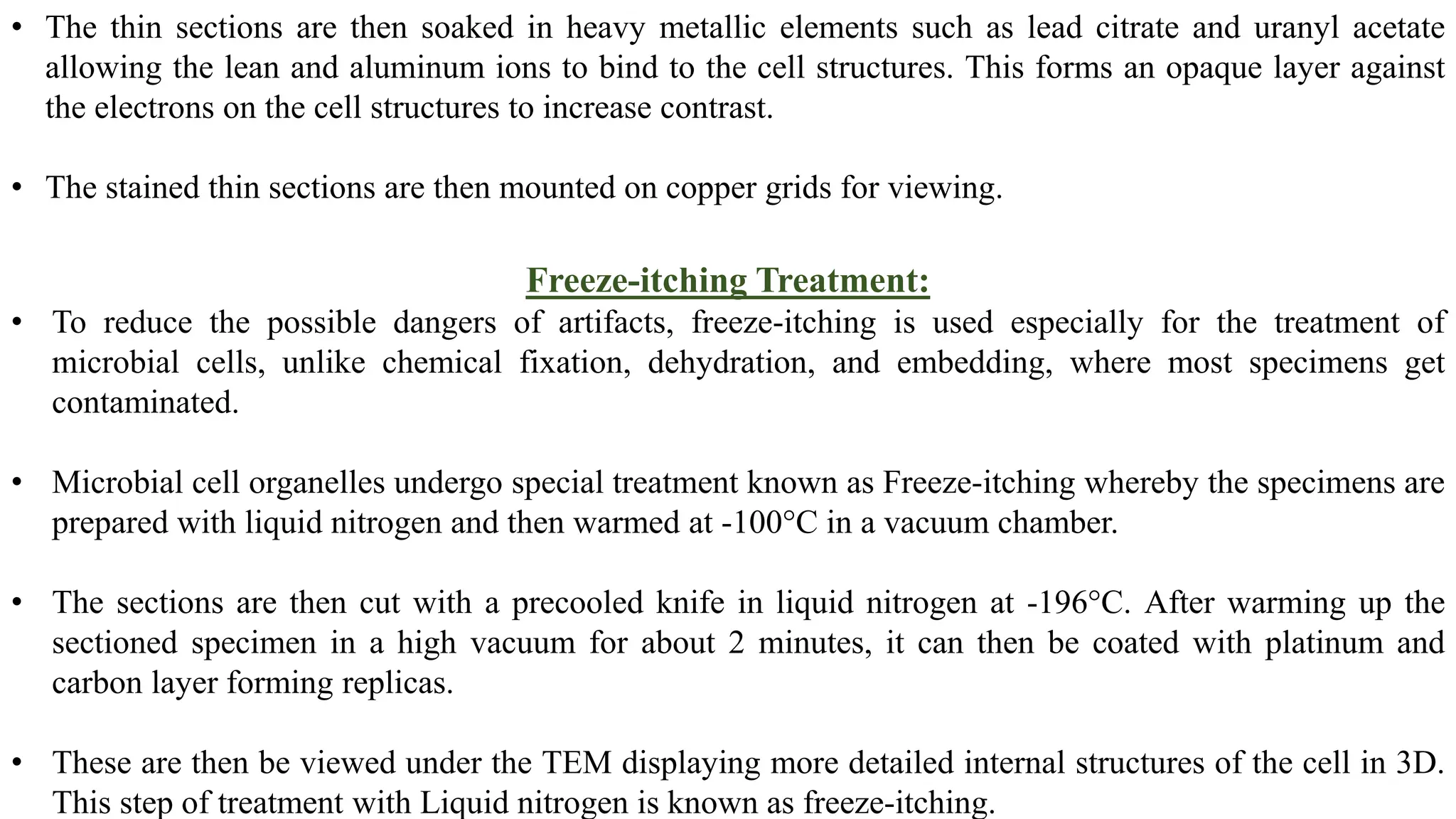 • The thin sections are then soaked in heavy metallic elements such as lead citrate and uranyl acetate
allowing the lean and aluminum ions to bind to the cell structures. This forms an opaque layer against
the electrons on the cell structures to increase contrast.
• The stained thin sections are then mounted on copper grids for viewing.
Freeze-itching Treatment:
• To reduce the possible dangers of artifacts, freeze-itching is used especially for the treatment of
microbial cells, unlike chemical fixation, dehydration, and embedding, where most specimens get
contaminated.
• Microbial cell organelles undergo special treatment known as Freeze-itching whereby the specimens are
prepared with liquid nitrogen and then warmed at -100°C in a vacuum chamber.
• The sections are then cut with a precooled knife in liquid nitrogen at -196°C. After warming up the
sectioned specimen in a high vacuum for about 2 minutes, it can then be coated with platinum and
carbon layer forming replicas.
• These are then be viewed under the TEM displaying more detailed internal structures of the cell in 3D.
This step of treatment with Liquid nitrogen is known as freeze-itching.
 