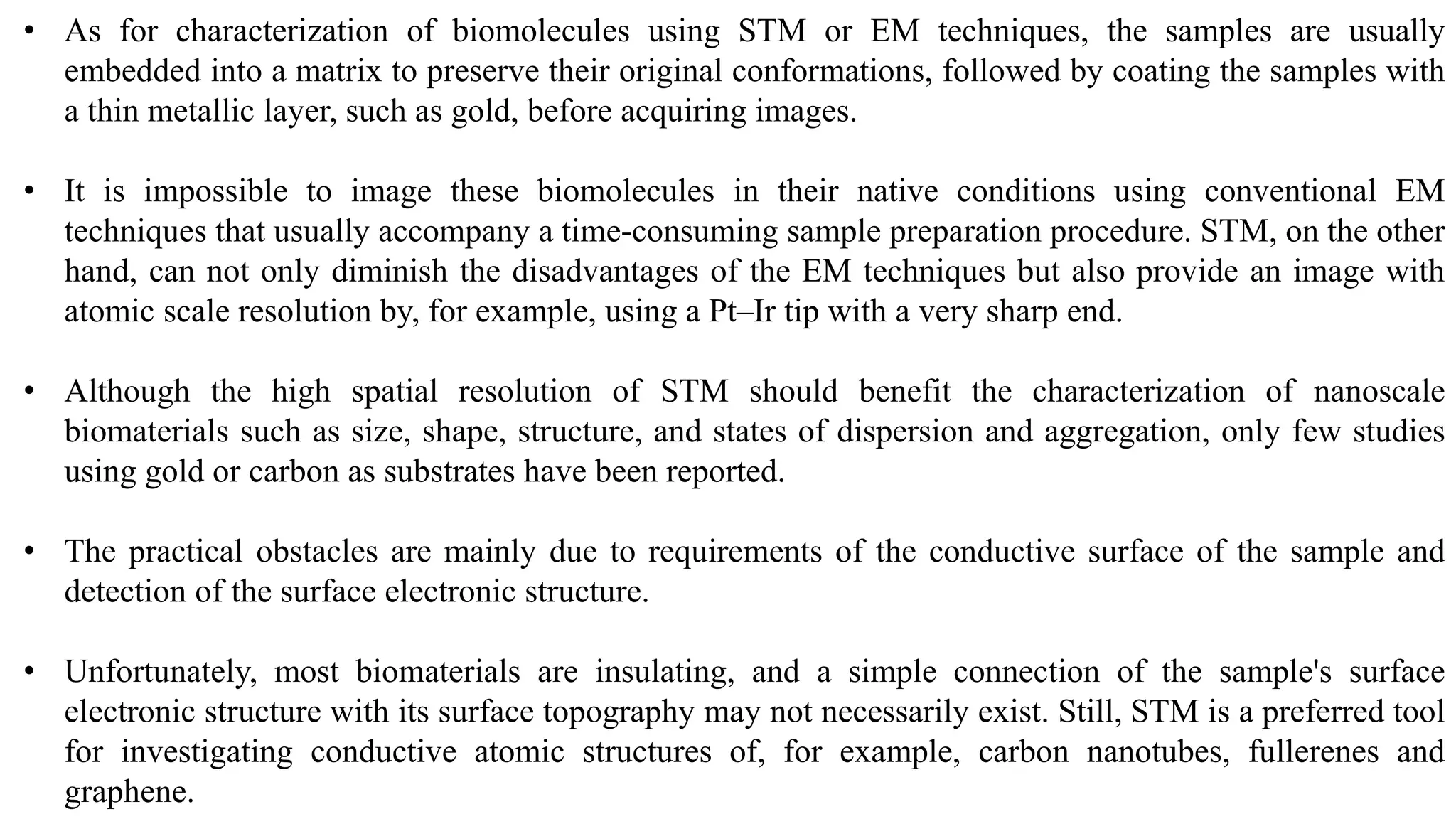 • As for characterization of biomolecules using STM or EM techniques, the samples are usually
embedded into a matrix to preserve their original conformations, followed by coating the samples with
a thin metallic layer, such as gold, before acquiring images.
• It is impossible to image these biomolecules in their native conditions using conventional EM
techniques that usually accompany a time-consuming sample preparation procedure. STM, on the other
hand, can not only diminish the disadvantages of the EM techniques but also provide an image with
atomic scale resolution by, for example, using a Pt–Ir tip with a very sharp end.
• Although the high spatial resolution of STM should benefit the characterization of nanoscale
biomaterials such as size, shape, structure, and states of dispersion and aggregation, only few studies
using gold or carbon as substrates have been reported.
• The practical obstacles are mainly due to requirements of the conductive surface of the sample and
detection of the surface electronic structure.
• Unfortunately, most biomaterials are insulating, and a simple connection of the sample's surface
electronic structure with its surface topography may not necessarily exist. Still, STM is a preferred tool
for investigating conductive atomic structures of, for example, carbon nanotubes, fullerenes and
graphene.
 