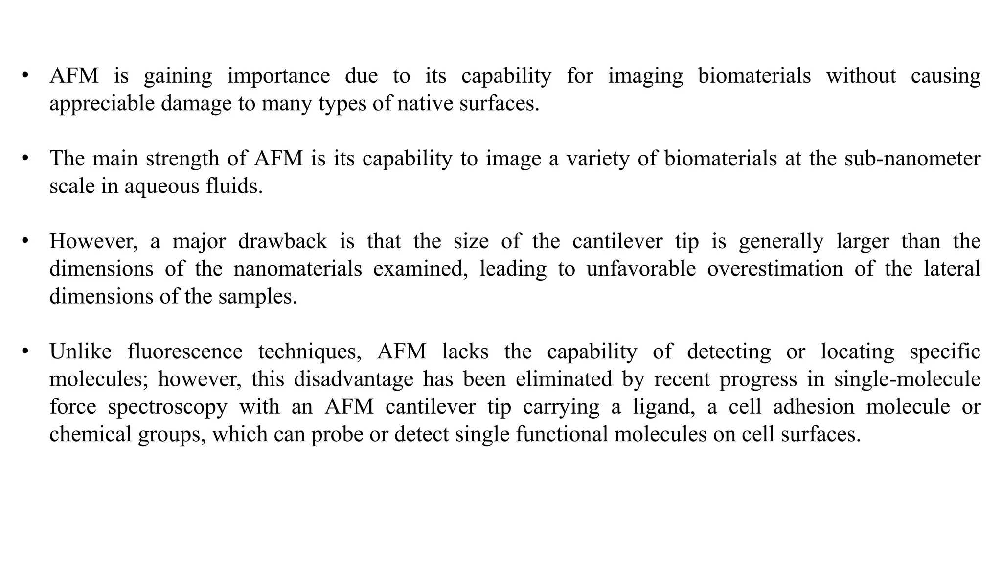 • AFM is gaining importance due to its capability for imaging biomaterials without causing
appreciable damage to many types of native surfaces.
• The main strength of AFM is its capability to image a variety of biomaterials at the sub-nanometer
scale in aqueous fluids.
• However, a major drawback is that the size of the cantilever tip is generally larger than the
dimensions of the nanomaterials examined, leading to unfavorable overestimation of the lateral
dimensions of the samples.
• Unlike fluorescence techniques, AFM lacks the capability of detecting or locating specific
molecules; however, this disadvantage has been eliminated by recent progress in single-molecule
force spectroscopy with an AFM cantilever tip carrying a ligand, a cell adhesion molecule or
chemical groups, which can probe or detect single functional molecules on cell surfaces.
 