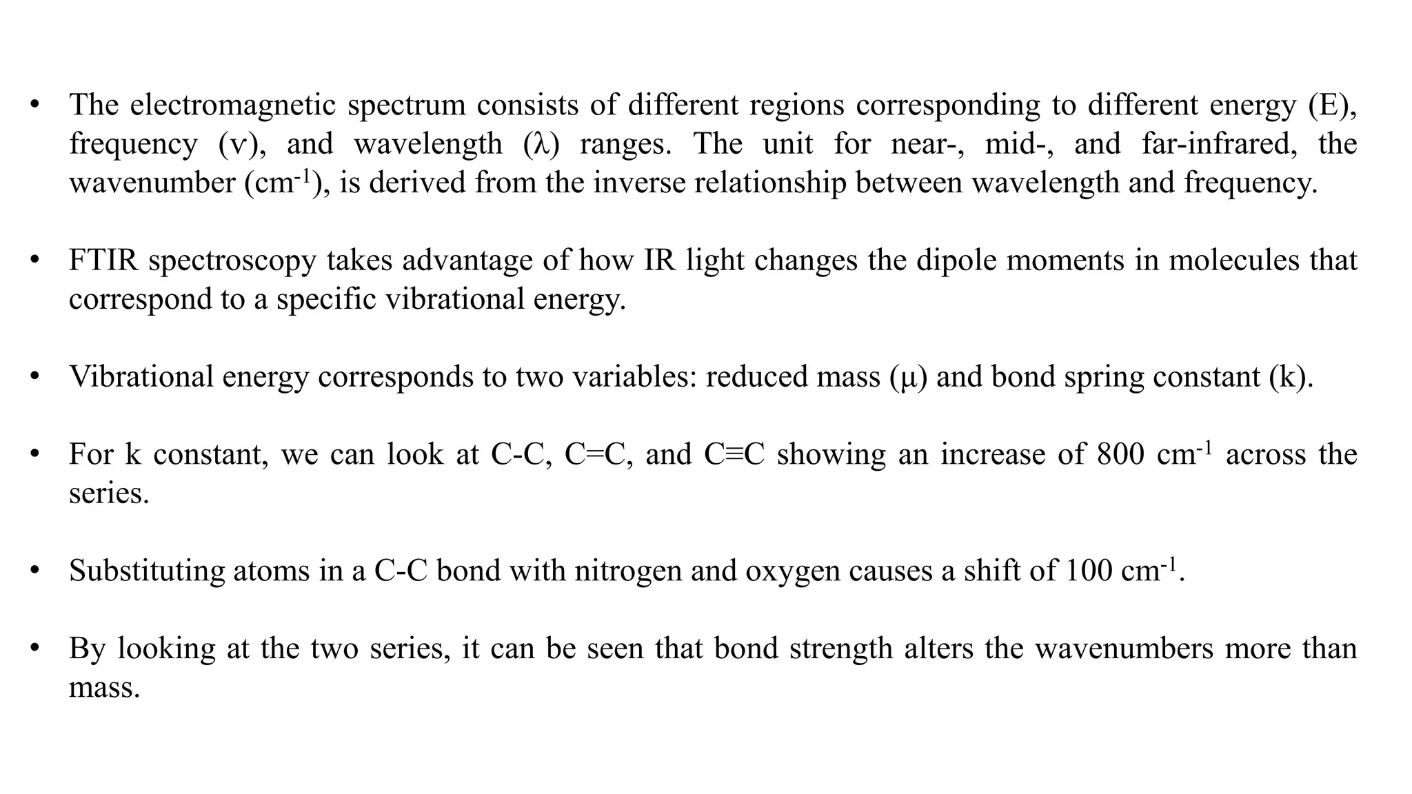 • The electromagnetic spectrum consists of different regions corresponding to different energy (E),
frequency (ѵ), and wavelength (λ) ranges. The unit for near-, mid-, and far-infrared, the
wavenumber (cm-1), is derived from the inverse relationship between wavelength and frequency.
• FTIR spectroscopy takes advantage of how IR light changes the dipole moments in molecules that
correspond to a specific vibrational energy.
• Vibrational energy corresponds to two variables: reduced mass (μ) and bond spring constant (k).
• For k constant, we can look at C-C, C=C, and C≡C showing an increase of 800 cm-1 across the
series.
• Substituting atoms in a C-C bond with nitrogen and oxygen causes a shift of 100 cm-1.
• By looking at the two series, it can be seen that bond strength alters the wavenumbers more than
mass.
 