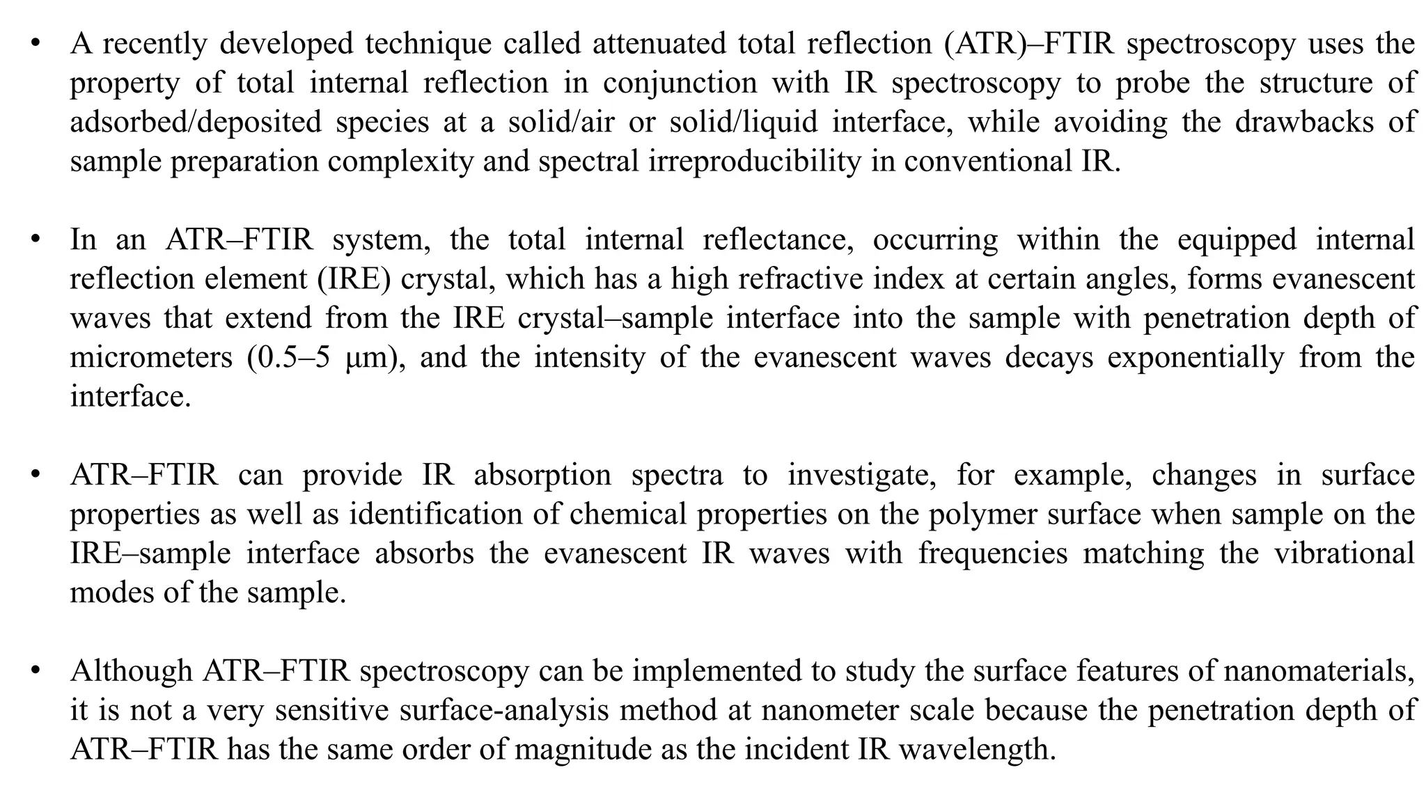 • A recently developed technique called attenuated total reflection (ATR)–FTIR spectroscopy uses the
property of total internal reflection in conjunction with IR spectroscopy to probe the structure of
adsorbed/deposited species at a solid/air or solid/liquid interface, while avoiding the drawbacks of
sample preparation complexity and spectral irreproducibility in conventional IR.
• In an ATR–FTIR system, the total internal reflectance, occurring within the equipped internal
reflection element (IRE) crystal, which has a high refractive index at certain angles, forms evanescent
waves that extend from the IRE crystal–sample interface into the sample with penetration depth of
micrometers (0.5–5 μm), and the intensity of the evanescent waves decays exponentially from the
interface.
• ATR–FTIR can provide IR absorption spectra to investigate, for example, changes in surface
properties as well as identification of chemical properties on the polymer surface when sample on the
IRE–sample interface absorbs the evanescent IR waves with frequencies matching the vibrational
modes of the sample.
• Although ATR–FTIR spectroscopy can be implemented to study the surface features of nanomaterials,
it is not a very sensitive surface-analysis method at nanometer scale because the penetration depth of
ATR–FTIR has the same order of magnitude as the incident IR wavelength.
 