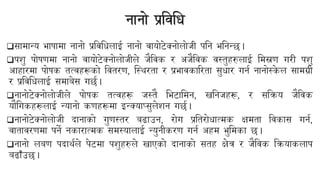नानो प्रयिबि
❑सामान्य भािामा नानो प्रयिबिलाई नानो िायोिेक्नोलोजी पबन भबनन्छ।
❑पशु पोिणमा नानो िायोिेक्नोलोजीले जैयिक र अजैयिक िस्तुहरुलाई बमस्रण गरी पशु
आहारमा पोिक तत्िहरूको यितरण, न्स्थरता र प्रभािकाररता सुिार गनन नानोस्क
े ल सामग्री
र प्रयिबिलाई समाबेस गछन।
❑नानोिेक्नोलोजीले पोिक तत्िहरू जस्तै बभिाबमन, खबनजहरू, र सयिय जैयिक
यौबगकहरूलाई न्यानो कणहरूमा इन्क्याप्सुलेशन गछन।
❑नानोिेक्नोलोजी दानाको गुणस्तर बढाउन, रोग प्रबतरोिात्मक क्षमता यिकास गनन,
िातािरणमा पने नकारात्मक समस्यालाई न्युनीकरण गनन अहम भुबमका छ।
❑नानो लबण पदाथनले पेिमा पशुहरुले खाएको दानाको सतह क्षेत्र र जैयिक यियाकलाप
बढाँउछ।
 