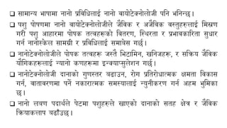 ❑ सामान्य भािामा नानो प्रयिबिलाई नानो िायोिेक्नोलोजी पबन भबनन्छ।
❑ पशु पोिणमा नानो िायोिेक्नोलोजीले जैयिक र अजैयिक िस्तुहरुलाई बमस्रण
गरी पशु आहारमा पोिक तत्िहरूको यितरण, न्स्थरता र प्रभािकाररता सुिार
गनन नानोस्क
े ल सामग्री र प्रयिबिलाई समाबेस गछन।
❑ नानोिेक्नोलोजीले पोिक तत्िहरू जस्तै बभिाबमन, खबनजहरू, र सयिय जैयिक
यौबगकहरूलाई न्यानो कणहरूमा इन्क्याप्सुलेशन गछन।
❑ नानोिेक्नोलोजी दानाको गुणस्तर बढाउन, रोग प्रबतरोिात्मक क्षमता यिकास
गनन, िातािरणमा पने नकारात्मक समस्यालाई न्युनीकरण गनन अहम भुबमका
छ।
❑ नानो लबण पदाथनले पेिमा पशुहरुले खाएको दानाको सतह क्षेत्र र जैयिक
यियाकलाप बढाँउछ।
 