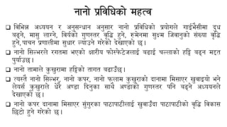 नानो प्रयिबिको महत्ि
❑ यिबभन्न अध्ययन र अनुसन्िान अनुसार नानो प्रयिबिको प्रयोगले गाईभैसीमा दुि
बढ्ने, मासु लाग्ने, यियनको गुणस्तर िृयि हुने, रुमेनमा सुक्ष्म न्जिानुको संख्या िृयि
हुने, पाचन प्रणालीमा सुिार ल्याउने गरेको देखाएको छ।
❑ नानो बसल्भरले रगतमा भएको क्षारीय फोस्फ
े िेजलाई बढाई चल्लाको हयि बढ्न मद्दत
पुयानउछ।
❑ नानो तामाले क
ु खुरामा हयिको तागत बढाउँछ।
❑ त्यस्तै नानो बसल्भर, नानो कपर, नानो फलाम क
ु खुराको दानामा बमसाएर खुिाइयो भने
लेयसन क
ु खुराले िेरै अण्डा ददनुका साथै अण्डाको गुणस्तर पबन बढ्ने अध्ययनले
देखाएको छ।
❑ नानो कपर दानामा बमसाएर सुंगुरका पाठापाठीलाई खुिाउँदा पाठापाठीको िृयि यिकास
बछिो हुने गरेको छ।
 