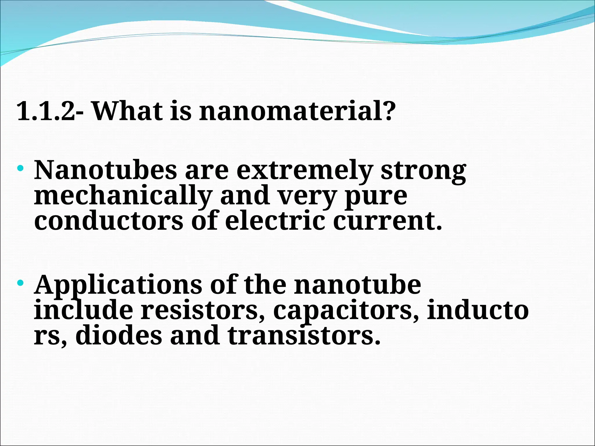 1.1.2- What is nanomaterial?
• Nanotubes are extremely strong
mechanically and very pure
conductors of electric current.
• Applications of the nanotube
include resistors, capacitors, inducto
rs, diodes and transistors.
 