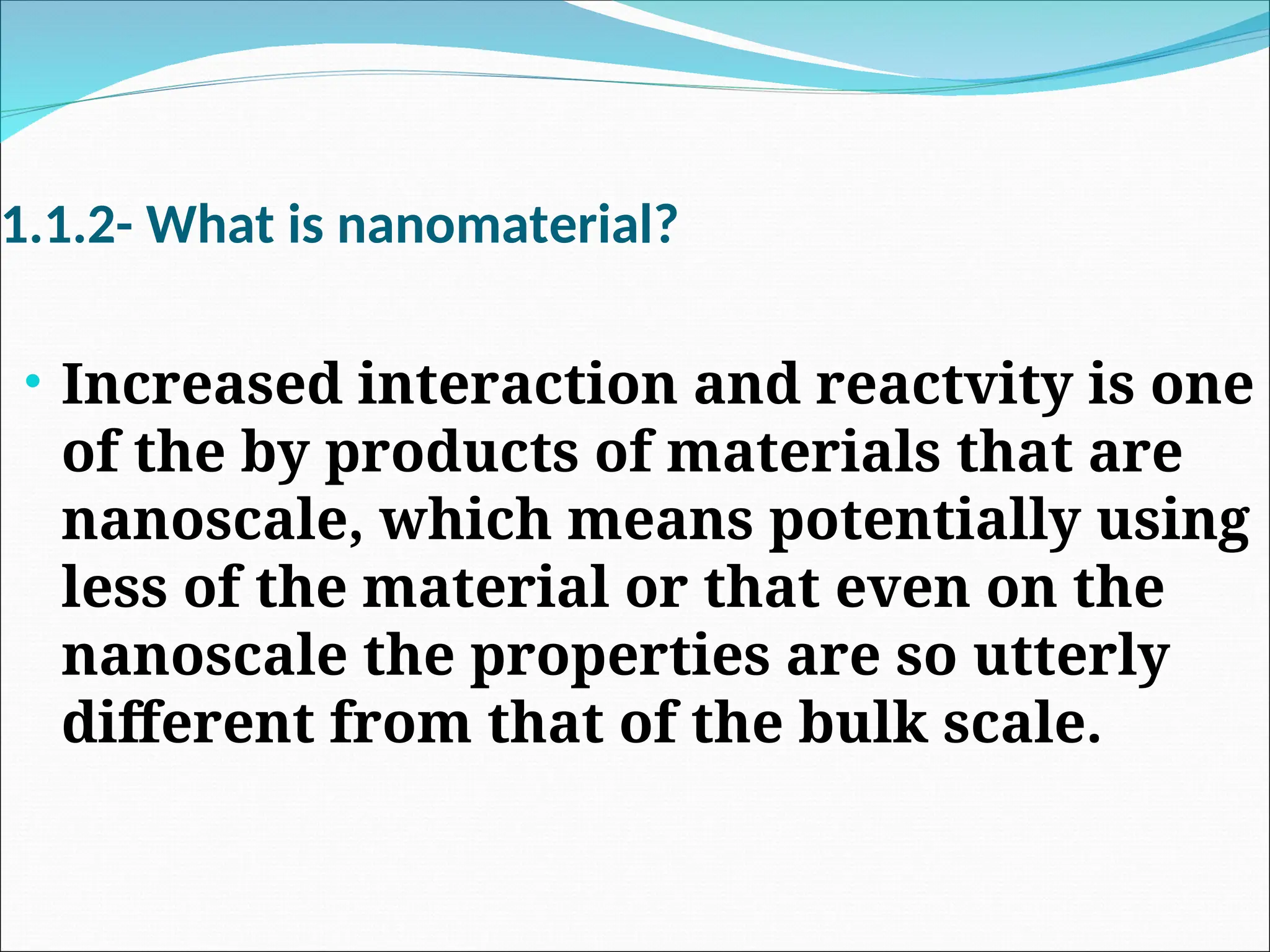 1.1.2- What is nanomaterial?
• Increased interaction and reactvity is one
of the by products of materials that are
nanoscale, which means potentially using
less of the material or that even on the
nanoscale the properties are so utterly
different from that of the bulk scale.
 