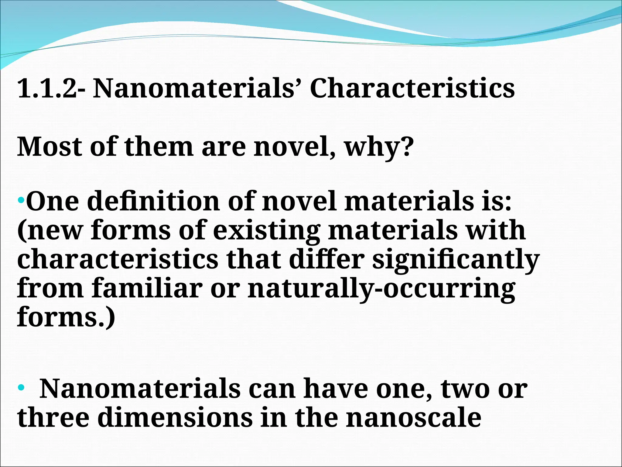 1.1.2- Nanomaterials’ Characteristics
Most of them are novel, why?
•One definition of novel materials is:
(new forms of existing materials with
characteristics that differ significantly
from familiar or naturally-occurring
forms.)
• Nanomaterials can have one, two or
three dimensions in the nanoscale
 