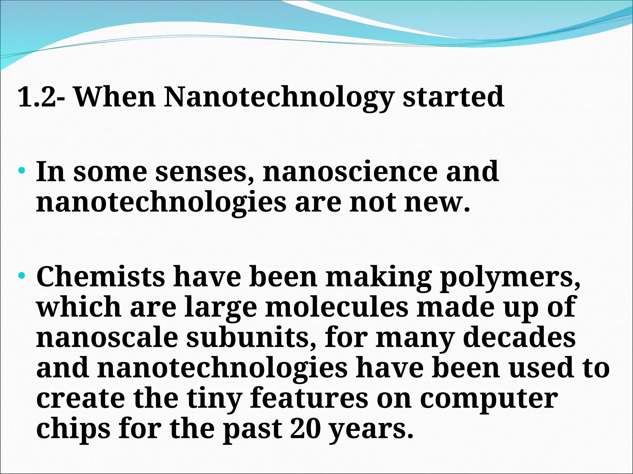 1.2- When Nanotechnology started
• In some senses, nanoscience and
nanotechnologies are not new.
• Chemists have been making polymers,
which are large molecules made up of
nanoscale subunits, for many decades
and nanotechnologies have been used to
create the tiny features on computer
chips for the past 20 years.
 