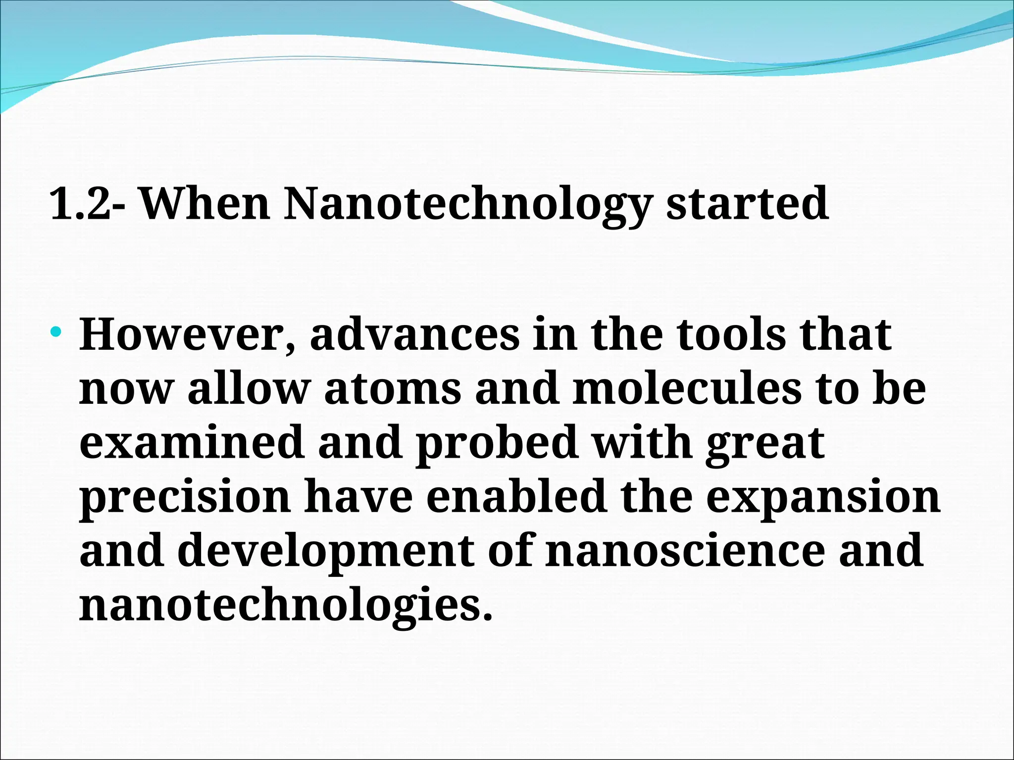 1.2- When Nanotechnology started
• However, advances in the tools that
now allow atoms and molecules to be
examined and probed with great
precision have enabled the expansion
and development of nanoscience and
nanotechnologies.
 
