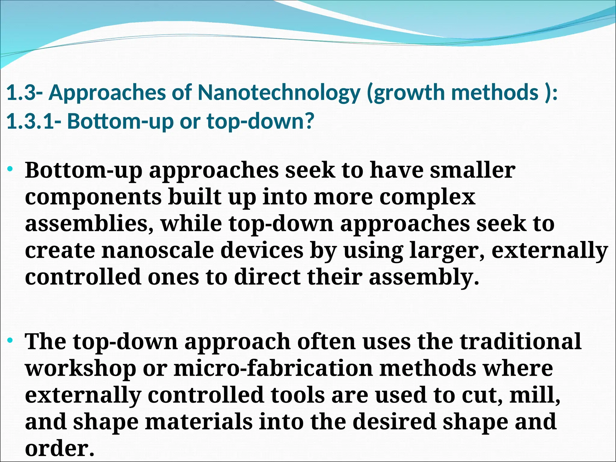 1.3- Approaches of Nanotechnology (growth methods ):
1.3.1- Bottom-up or top-down?
• Bottom-up approaches seek to have smaller
components built up into more complex
assemblies, while top-down approaches seek to
create nanoscale devices by using larger, externally
controlled ones to direct their assembly.
• The top-down approach often uses the traditional
workshop or micro-fabrication methods where
externally controlled tools are used to cut, mill,
and shape materials into the desired shape and
order.
 
