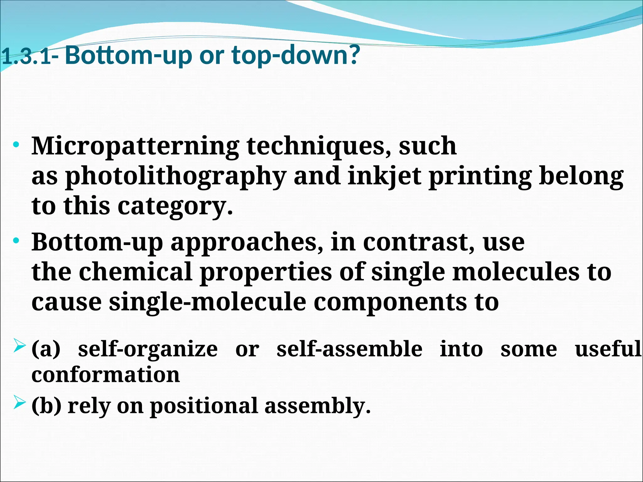 1.3.1- Bottom-up or top-down?
• Micropatterning techniques, such
as photolithography and inkjet printing belong
to this category.
• Bottom-up approaches, in contrast, use
the chemical properties of single molecules to
cause single-molecule components to
(a) self-organize or self-assemble into some useful
conformation
(b) rely on positional assembly.
 
