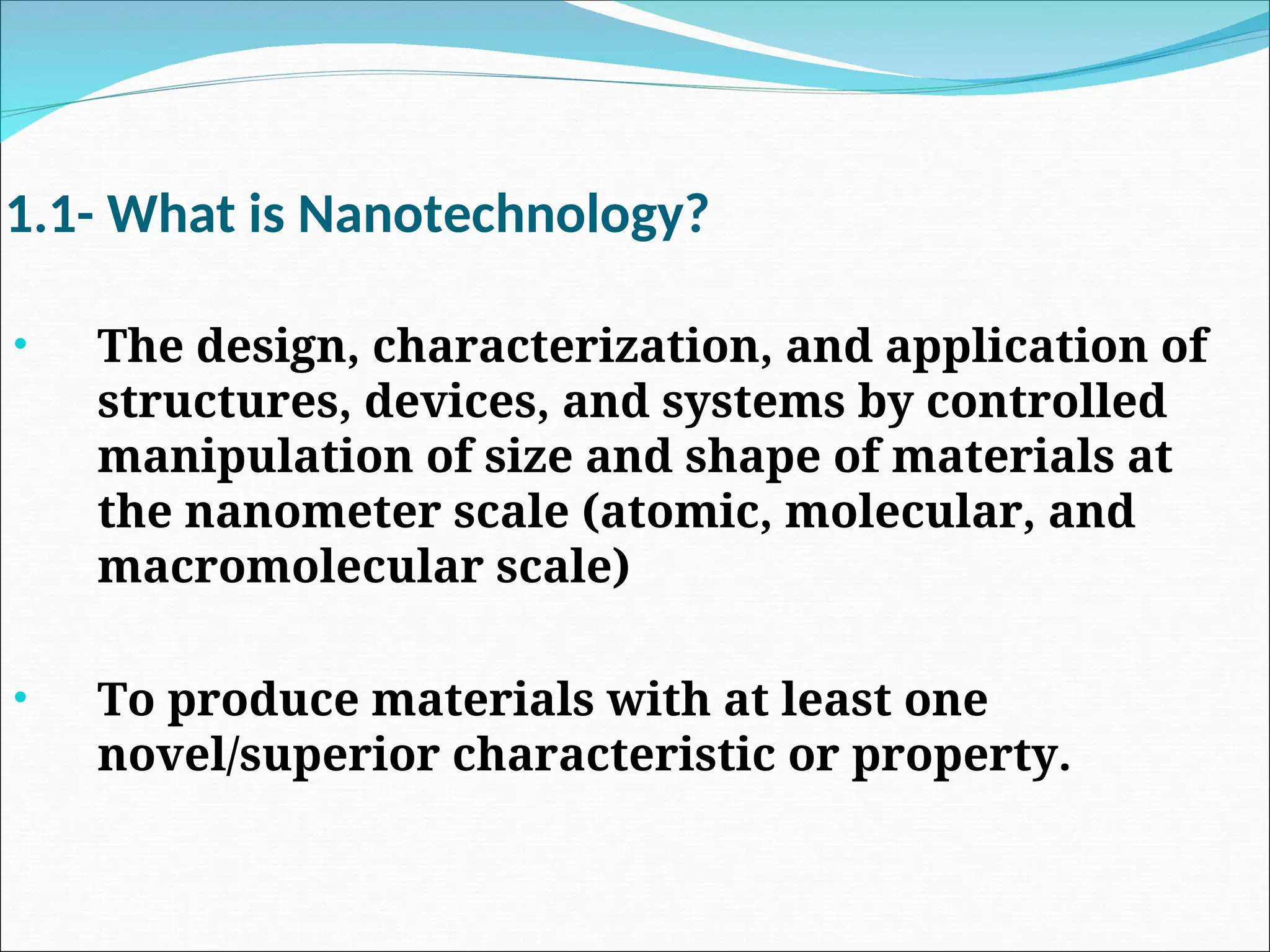 1.1- What is Nanotechnology?
• The design, characterization, and application of
structures, devices, and systems by controlled
manipulation of size and shape of materials at
the nanometer scale (atomic, molecular, and
macromolecular scale)
• To produce materials with at least one
novel/superior characteristic or property.
 