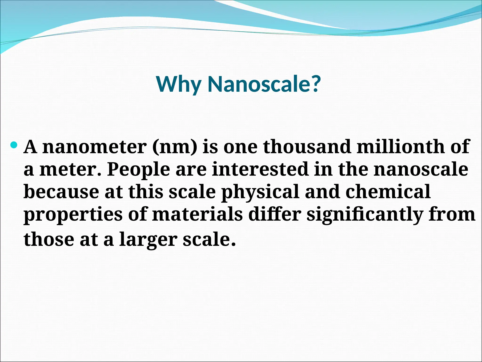 Why Nanoscale?
 A nanometer (nm) is one thousand millionth of
a meter. People are interested in the nanoscale
because at this scale physical and chemical
properties of materials differ significantly from
those at a larger scale.
 