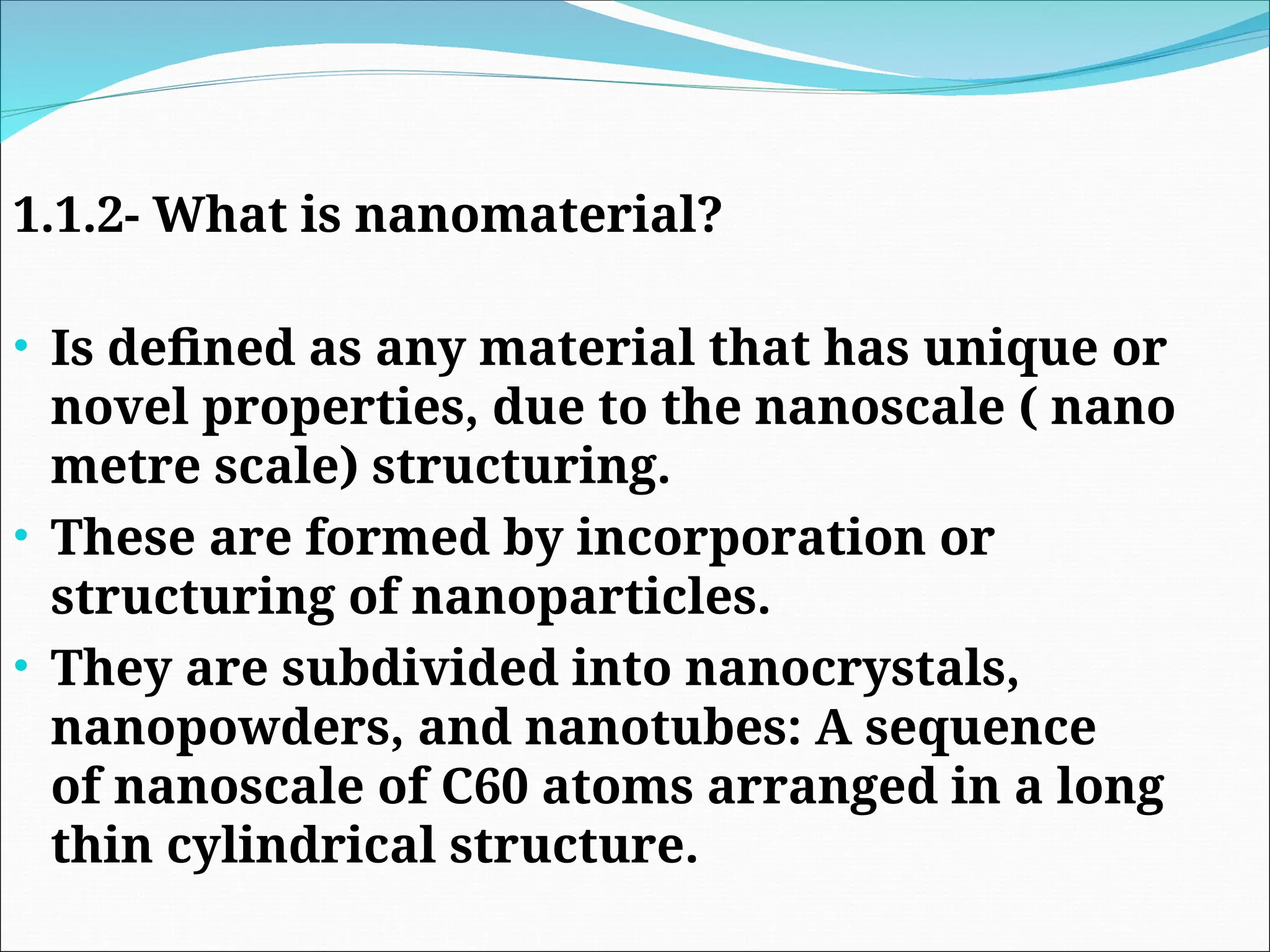 1.1.2- What is nanomaterial?
• Is defined as any material that has unique or
novel properties, due to the nanoscale ( nano
metre scale) structuring.
• These are formed by incorporation or
structuring of nanoparticles.
• They are subdivided into nanocrystals,
nanopowders, and nanotubes: A sequence
of nanoscale of C60 atoms arranged in a long
thin cylindrical structure.
 