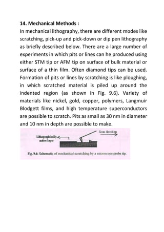 14. Mechanical Methods :
In mechanical lithography, there are different modes like
scratching, pick-up and pick-down or dip pen lithography
as briefly described below. There are a large number of
experiments in which pits or lines can he produced using
either STM tip or AFM tip on surface of bulk material or
surface of a thin film. Often diamond tips can be used.
Formation of pits or lines by scratching is like ploughing,
in which scratched material is piled up around the
indented region (as shown in Fig. 9.6). Variety of
materials like nickel, gold, copper, polymers, Langmuir
Blodgett films, and high temperature superconductors
are possible to scratch. Pits as small as 30 nm in diameter
and 10 nm in depth are possible to make.
 