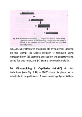Fig.9.15:Microtransfer molding: (1) Prepolymer poured
on the stamp, (2) Excess solution is removed using
nitrogen blow, (3) Stamp is pressed on the substrate and
cured for one hour, and (4) Stamp removed carefully.
24. Micromolding in Capillaries (MIMIC) -In this
technique (see Fig. 9.16) a PDMS stamp is placed on a
substrate to be patterned. A low viscosity polymer is then
 