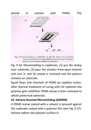 placed in contact with PDMS. The
Fig. 9.16: Micromolding in capillaries: (1) put the stamp
over substrate, (2) pour the solution from open channel
and cure it, and (3) stamp is removed and the pattern
remains on substrate.
liquid flows into channels of PDMS by capillary action.
After thermal treatment of curing with UV radiation the
polymer gets solidified. PDMS stamp is then removed to
obtain patterned substrate.
25. Solvent-Assisted Micromolding (SAMIM)
A PDMS stamp coated with a solvent is pressed against
the substrate coated with a polymer film (see Fig. 9.17).
Solvent softens the polymer surface in
 