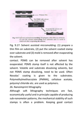 Fig. 9.17: Solvent assisted micromolding: (1) prepare a
thin film on substrate, (2) put the solvent coated stamp
over substrate and (3) mold is removed after evaporating
the solvent.
contact. PDMS can be removed after solvent has
evaporated. PDMS stamp itself is not affected by the
solvent. Volatile and substrate dissolving solvents, but
not PDMS stamp dissolving, need to be used. Often
Novalac' coating is given to the substrates.
Polymethylmethacrylate (PMMA), cellulose acetate,
polyvinyl chloride etc. are used as polymers.
26. Nanoimprint lithography
Although soft lithography techniques are fast,
economically useful and in principle capable of producing
sub-nanometer patterns, the mechanical stability of such
stamps is often a problem. Keeping good contact
 