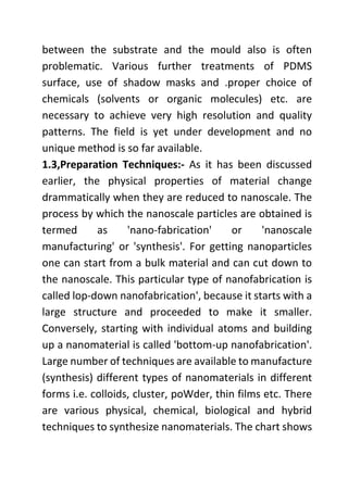 between the substrate and the mould also is often
problematic. Various further treatments of PDMS
surface, use of shadow masks and .proper choice of
chemicals (solvents or organic molecules) etc. are
necessary to achieve very high resolution and quality
patterns. The field is yet under development and no
unique method is so far available.
1.3,Preparation Techniques:- As it has been discussed
earlier, the physical properties of material change
drammatically when they are reduced to nanoscale. The
process by which the nanoscale particles are obtained is
termed as 'nano-fabrication' or 'nanoscale
manufacturing' or 'synthesis'. For getting nanoparticles
one can start from a bulk material and can cut down to
the nanoscale. This particular type of nanofabrication is
called lop-down nanofabrication', because it starts with a
large structure and proceeded to make it smaller.
Conversely, starting with individual atoms and building
up a nanomaterial is called 'bottom-up nanofabrication'.
Large number of techniques are available to manufacture
(synthesis) different types of nanomaterials in different
forms i.e. colloids, cluster, poWder, thin films etc. There
are various physical, chemical, biological and hybrid
techniques to synthesize nanomaterials. The chart shows
 