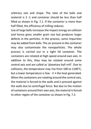 arbitrary size and shape. The ratio of the balls and
material is 2 :1 and container should be less than half
filled as shown in Fig. 7.1. If the container is more than
half filled, the efficiency of milling reduces.
Use of large balls increases the impact energy on collision
and hence gives smaller grain size but produces larger
defects in the particles. In the process, some impurities
may be added from balls. The air present in the container
may also contaminate the nanoparticles. The whole
process is carried out in a tight lid container. The
containers are rotated at high speed around own axis. In
addition to this, they may be rotated around some
central axis and are called as 'planetary ball mill'. Due to
collisions, the temperature may rise from 100 to 1100°C,
but a lower temperature is faw - I! • the heat generated.
When the containers are rotating around the central axis,
the material is forced to the walls and is pressed against
the walls due to centrifugal force. But due to the motion
of containers around their own axis, the material is forced
to other region of the container as shown in Fig. 7.2.
 