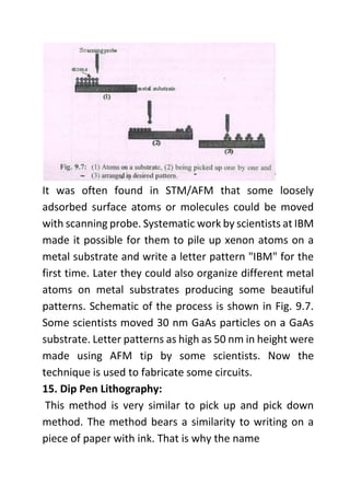 It was often found in STM/AFM that some loosely
adsorbed surface atoms or molecules could be moved
with scanning probe. Systematic work by scientists at IBM
made it possible for them to pile up xenon atoms on a
metal substrate and write a letter pattern "IBM" for the
first time. Later they could also organize different metal
atoms on metal substrates producing some beautiful
patterns. Schematic of the process is shown in Fig. 9.7.
Some scientists moved 30 nm GaAs particles on a GaAs
substrate. Letter patterns as high as 50 nm in height were
made using AFM tip by some scientists. Now the
technique is used to fabricate some circuits.
15. Dip Pen Lithography:
This method is very similar to pick up and pick down
method. The method bears a similarity to writing on a
piece of paper with ink. That is why the name
 
