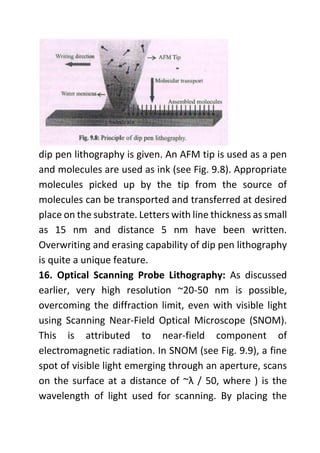 dip pen lithography is given. An AFM tip is used as a pen
and molecules are used as ink (see Fig. 9.8). Appropriate
molecules picked up by the tip from the source of
molecules can be transported and transferred at desired
place on the substrate. Letters with line thickness as small
as 15 nm and distance 5 nm have been written.
Overwriting and erasing capability of dip pen lithography
is quite a unique feature.
16. Optical Scanning Probe Lithography: As discussed
earlier, very high resolution ~20-50 nm is possible,
overcoming the diffraction limit, even with visible light
using Scanning Near-Field Optical Microscope (SNOM).
This is attributed to near-field component of
electromagnetic radiation. In SNOM (see Fig. 9.9), a fine
spot of visible light emerging through an aperture, scans
on the surface at a distance of ~λ / 50, where ) is the
wavelength of light used for scanning. By placing the
 