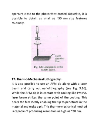 aperture close to the photoresist coated substrate, it is
possible to obtain as small as ~50 nm size features
routinely.
17. Thermo-Mechanical Lithography:
It is also possible to use an AFM tip along with a laser
beam and carry out nanolithography (see Fig. 9.10).
While the AFM-tip is in contact with coating like PMMA,
laser beam strikes the same point of the coating. This
heats the film locally enabling the tip to penetrate in the
material and make a pit. This thermo-mechanical method
is capable of producing resolution as high as ~30 nm.
 
