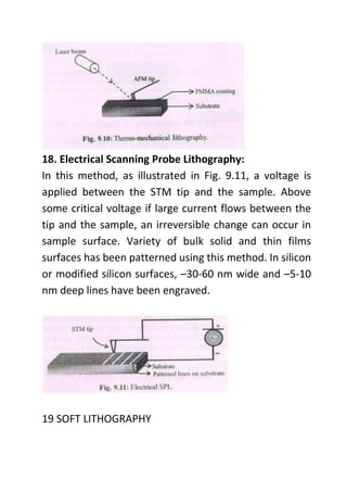 18. Electrical Scanning Probe Lithography:
In this method, as illustrated in Fig. 9.11, a voltage is
applied between the STM tip and the sample. Above
some critical voltage if large current flows between the
tip and the sample, an irreversible change can occur in
sample surface. Variety of bulk solid and thin films
surfaces has been patterned using this method. In silicon
or modified silicon surfaces, –30-60 nm wide and –5-10
nm deep lines have been engraved.
19 SOFT LITHOGRAPHY
 